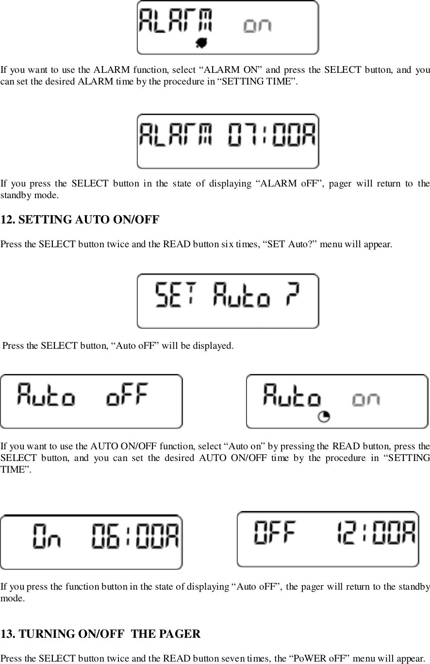 If you want to use the ALARM function, select “ALARM ON” and press the SELECT button, and youcan set the desired ALARM time by the procedure in “SETTING TIME”.If you press the SELECT button in the state of displaying “ALARM oFF”, pager will return to thestandby mode.12. SETTING AUTO ON/OFFPress the SELECT button twice and the READ button six times, “SET Auto?” menu will appear. Press the SELECT button, “Auto oFF” will be displayed.If you want to use the AUTO ON/OFF function, select “Auto on” by pressing the READ button, press theSELECT button, and you can set the desired AUTO ON/OFF time by the procedure in “SETTINGTIME”.If you press the function button in the state of displaying “Auto oFF”, the pager will return to the standbymode.13. TURNING ON/OFF  THE PAGERPress the SELECT button twice and the READ button seven times, the “PoWER oFF” menu will appear.