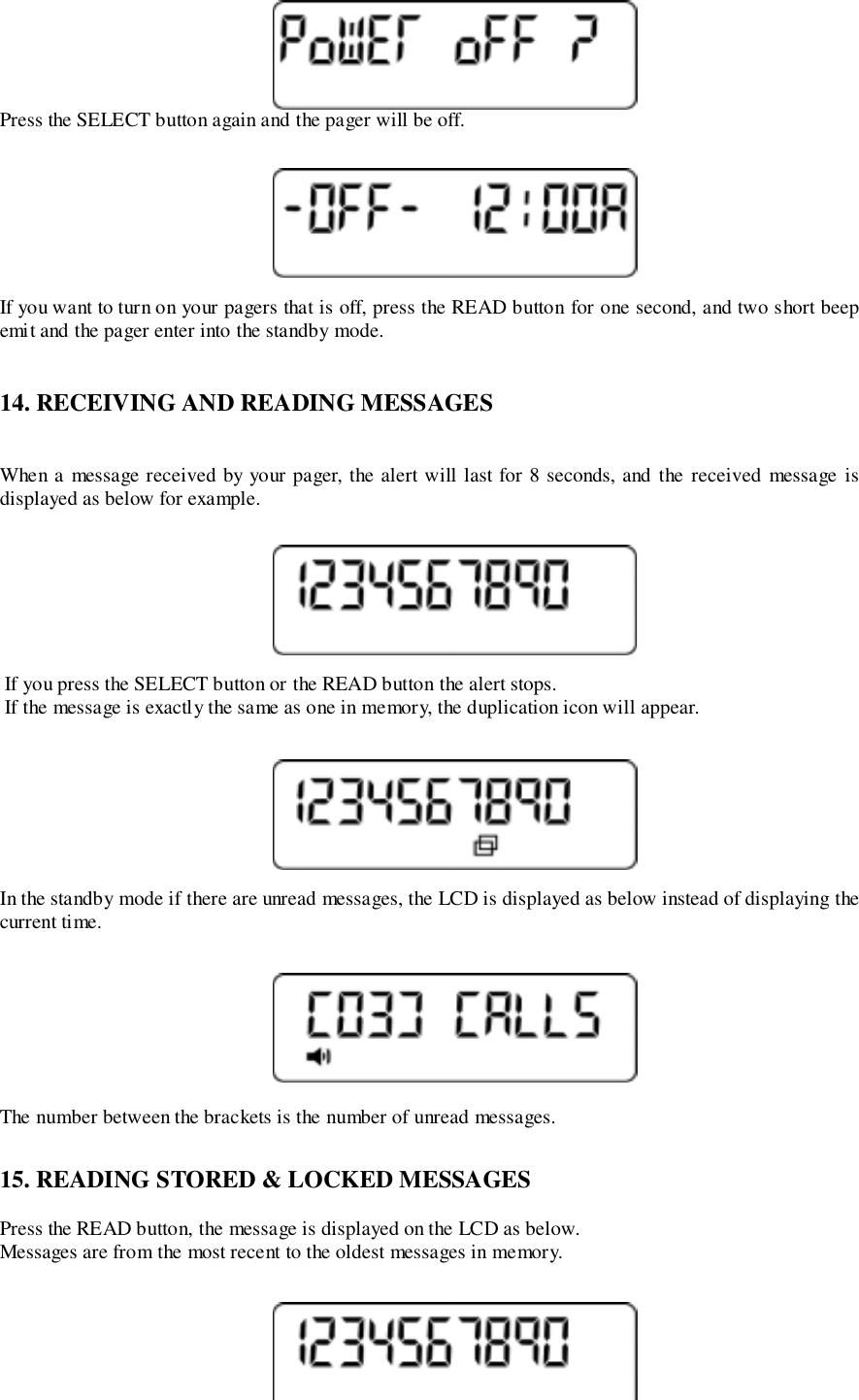 Press the SELECT button again and the pager will be off.If you want to turn on your pagers that is off, press the READ button for one second, and two short beepemit and the pager enter into the standby mode.14. RECEIVING AND READING MESSAGESWhen a message received by your pager, the alert will last for 8 seconds, and the received message isdisplayed as below for example. If you press the SELECT button or the READ button the alert stops. If the message is exactly the same as one in memory, the duplication icon will appear.In the standby mode if there are unread messages, the LCD is displayed as below instead of displaying thecurrent time.The number between the brackets is the number of unread messages.15. READING STORED &amp; LOCKED MESSAGESPress the READ button, the message is displayed on the LCD as below.Messages are from the most recent to the oldest messages in memory.