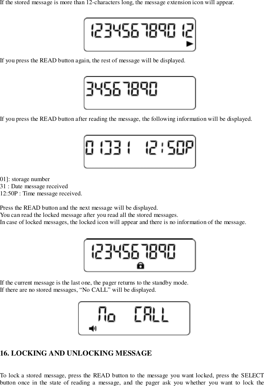 If the stored message is more than 12-characters long, the message extension icon will appear.If you press the READ button again, the rest of message will be displayed.If you press the READ button after reading the message, the following information will be displayed.01]: storage number31 : Date message received12:50P : Time message received.Press the READ button and the next message will be displayed.You can read the locked message after you read all the stored messages.In case of locked messages, the locked icon will appear and there is no information of the message.If the current message is the last one, the pager returns to the standby mode.If there are no stored messages, “No CALL” will be displayed.16. LOCKING AND UNLOCKING MESSAGETo lock a stored message, press the READ button to the message you want locked, press the SELECTbutton once in the state of reading a message, and the pager ask you whether you want to lock the