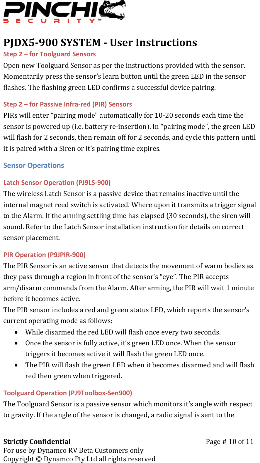 PJDX5900SYSTEMUserInstructionsStrictlyConfidentialForusebyDynamcoRVBetaCustomersonlyPage#10of11Copyright&copy;DynamcoPtyLtdallrightsreserved Step2&ndash;forToolguardSensorsOpennewToolguardSensoraspertheinstructionsprovidedwiththesensor.Momentarilypressthesensor&rsquo;slearnbuttonuntilthegreenLEDinthesensorflashes.TheflashinggreenLEDconfirmsasuccessfuldevicepairing.Step2&ndash;forPassiveInfra‐red(PIR)SensorsPIRswillenter&ldquo;pairingmode&rdquo;automaticallyfor10‐20secondseachtimethesensorispoweredup(i.e.batteryre‐insertion).In&ldquo;pairingmode&rdquo;,thegreenLEDwillflashfor2seconds,thenremainofffor2seconds,andcyclethispatternuntilitispairedwithaSirenorit&rsquo;spairingtimeexpires.SensorOperationsLatchSensorOperation(PJ9LS‐900)ThewirelessLatchSensorisapassivedevicethatremainsinactiveuntiltheinternalmagnetreedswitchisactivated.WhereuponittransmitsatriggersignaltotheAlarm.Ifthearmingsettlingtimehaselapsed(30seconds),thesirenwillsound.RefertotheLatchSensorinstallationinstructionfordetailsoncorrectsensorplacement.PIROperation(P9JPIR‐900)ThePIRSensorisanactivesensorthatdetectsthemovementofwarmbodiesastheypassthrougharegioninfrontofthesensor&rsquo;s&ldquo;eye&rdquo;.ThePIRacceptsarm/disarmcommandsfromtheAlarm.Afterarming,thePIRwillwait1minutebeforeitbecomesactive.ThePIRsensorincludesaredandgreenstatusLED,whichreportsthesensor&rsquo;scurrentoperatingmodeasfollows:&bull; WhiledisarmedtheredLEDwillflashonceeverytwoseconds.&bull; Oncethesensorisfullyactive,it&rsquo;sgreenLEDonce.WhenthesensortriggersitbecomesactiveitwillflashthegreenLEDonce.&bull; ThePIRwillflashthegreenLEDwhenitbecomesdisarmedandwillflashredthengreenwhentriggered.ToolguardOperation(PJ9Toolbox‐Sen900)TheToolguardSensorisapassivesensorwhichmonitorsit&rsquo;sanglewithrespecttogravity.Iftheangleofthesensorischanged,aradiosignalissenttothe