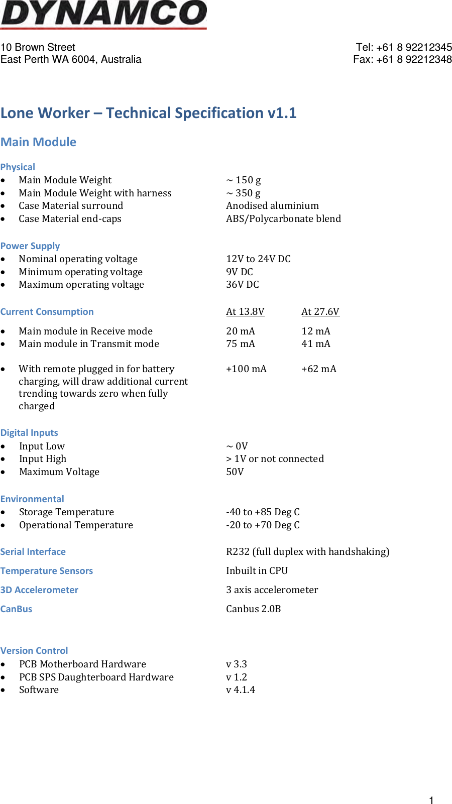   10 Brown Street    Tel: +61 8 92212345 East Perth WA 6004, Australia    Fax: +61 8 92212348   1LoneWorker&ndash;TechnicalSpecificationv1.1MainModulePhysical MainModuleWeight~150g MainModuleWeightwithharness  ~350g CaseMaterialsurround   Anodisedaluminium CaseMaterialend‐caps   ABS/PolycarbonateblendPowerSupply Nominaloperatingvoltage   12Vto24VDC Minimumoperatingvoltage   9VDC Maximumoperatingvoltage   36VDCCurrentConsumptionAt13.8V At27.6V MainmoduleinReceivemode  20mA  12mA MainmoduleinTransmitmode  75mA  41mA Withremotepluggedinforbattery  +100mA +62mAcharging,willdrawadditionalcurrenttrendingtowardszerowhenfullychargedDigitalInputs InputLow~0V InputHigh>1Vornotconnected MaximumVoltage50VEnvironmental StorageTemperature   ‐40to+85DegC OperationalTemperature   ‐20to+70DegCSerialInterfaceR232(fullduplexwithhandshaking)TemperatureSensorsInbuiltinCPU3DAccelerometer3axisaccelerometerCanBusCanbus2.0BVersionControl PCBMotherboardHardware   v3.3 PCBSPSDaughterboardHardware  v1.2 Softwarev4.1.4