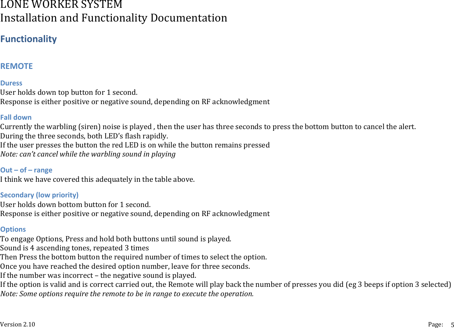 LONEWORKERSYSTEMInstallationandFunctionalityDocumentationVersion2.10 Page:5FunctionalityREMOTEDuressUserholdsdowntopbuttonfor1second.Responseiseitherpositiveornegativesound,dependingonRFacknowledgmentFalldownCurrentlythewarbling(siren)noiseisplayed,thentheuserhasthreesecondstopressthebottombuttontocancelthealert.Duringthethreeseconds,bothLED&rsquo;sflashrapidly.IftheuserpressesthebuttontheredLEDisonwhilethebuttonremainspressedNote:can&rsquo;tcancelwhilethewarblingsoundinplayingOut&ndash;of&ndash;rangeIthinkwehavecoveredthisadequatelyinthetableabove.Secondary(lowpriority)Userholdsdownbottombuttonfor1second.Responseiseitherpositiveornegativesound,dependingonRFacknowledgmentOptionsToengageOptions,Pressandholdbothbuttonsuntilsoundisplayed.Soundis4ascendingtones,repeated3timesThenPressthebottombuttontherequirednumberoftimestoselecttheoption.Onceyouhavereachedthedesiredoptionnumber,leaveforthreeseconds.Ifthenumberwasincorrect&ndash;thenegativesoundisplayed.Iftheoptionisvalidandiscorrectcarriedout,theRemotewillplaybackthenumberofpressesyoudid(eg3beepsifoption3selected)Note:Someoptionsrequiretheremotetobeinrangetoexecutetheoperation.