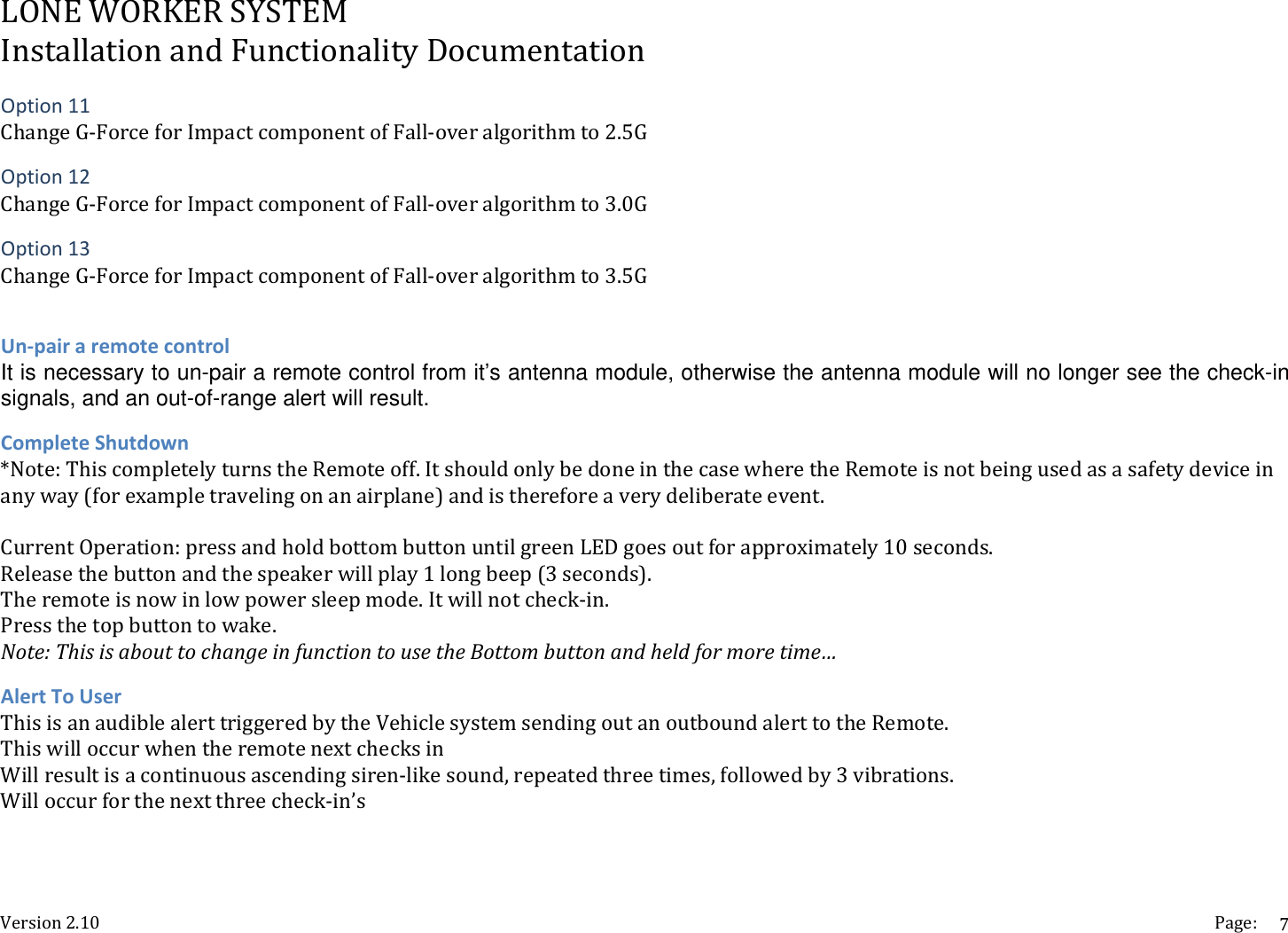 LONEWORKERSYSTEMInstallationandFunctionalityDocumentationVersion2.10 Page:7Option11ChangeG‐ForceforImpactcomponentofFall‐overalgorithmto2.5GOption12ChangeG‐ForceforImpactcomponentofFall‐overalgorithmto3.0GOption13ChangeG‐ForceforImpactcomponentofFall‐overalgorithmto3.5GUn‐pairaremotecontrolIt is necessary to un-pair a remote control from it&rsquo;s antenna module, otherwise the antenna module will no longer see the check-in signals, and an out-of-range alert will result. CompleteShutdown*Note:ThiscompletelyturnstheRemoteoff.ItshouldonlybedoneinthecasewheretheRemoteisnotbeingusedasasafetydeviceinanyway(forexampletravelingonanairplane)andisthereforeaverydeliberateevent.CurrentOperation:pressandholdbottombuttonuntilgreenLEDgoesoutforapproximately10seconds.Releasethebuttonandthespeakerwillplay1longbeep(3seconds).Theremoteisnowinlowpowersleepmode.Itwillnotcheck‐in.Pressthetopbuttontowake.Note:ThisisabouttochangeinfunctiontousetheBottombuttonandheldformoretime&hellip;AlertToUserThisisanaudiblealerttriggeredbytheVehiclesystemsendingoutanoutboundalerttotheRemote.ThiswilloccurwhentheremotenextchecksinWillresultisacontinuousascendingsiren‐likesound,repeatedthreetimes,followedby3vibrations.Willoccurforthenextthreecheck‐in&rsquo;s