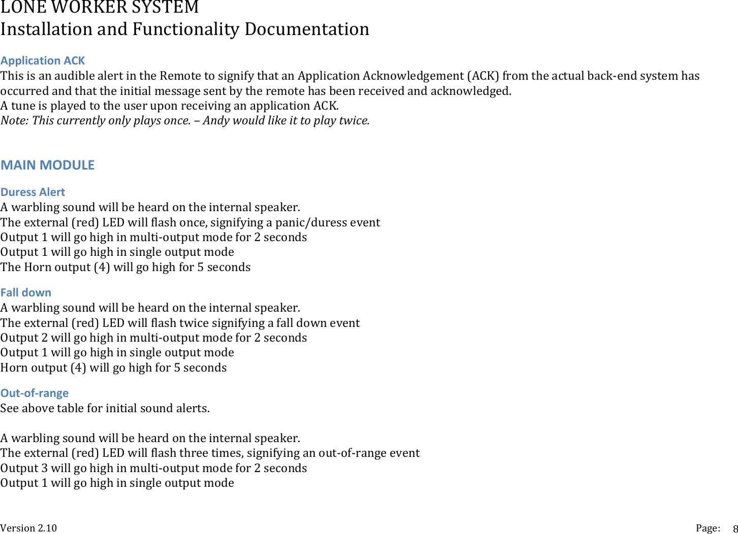 LONEWORKERSYSTEMInstallationandFunctionalityDocumentationVersion2.10 Page:8ApplicationACKThisisanaudiblealertintheRemotetosignifythatanApplicationAcknowledgement(ACK)fromtheactualback‐endsystemhasoccurredandthattheinitialmessagesentbytheremotehasbeenreceivedandacknowledged.AtuneisplayedtotheuseruponreceivinganapplicationACK.Note:Thiscurrentlyonlyplaysonce.&ndash;Andywouldlikeittoplaytwice.MAINMODULEDuressAlertAwarblingsoundwillbeheardontheinternalspeaker.Theexternal(red)LEDwillflashonce,signifyingapanic/duresseventOutput1willgohighinmulti‐outputmodefor2secondsOutput1willgohighinsingleoutputmodeTheHornoutput(4)willgohighfor5secondsFalldownAwarblingsoundwillbeheardontheinternalspeaker.Theexternal(red)LEDwillflashtwicesignifyingafalldowneventOutput2willgohighinmulti‐outputmodefor2secondsOutput1willgohighinsingleoutputmodeHornoutput(4)willgohighfor5secondsOut‐of‐rangeSeeabovetableforinitialsoundalerts.Awarblingsoundwillbeheardontheinternalspeaker.Theexternal(red)LEDwillflashthreetimes,signifyinganout‐of‐rangeeventOutput3willgohighinmulti‐outputmodefor2secondsOutput1willgohighinsingleoutputmode