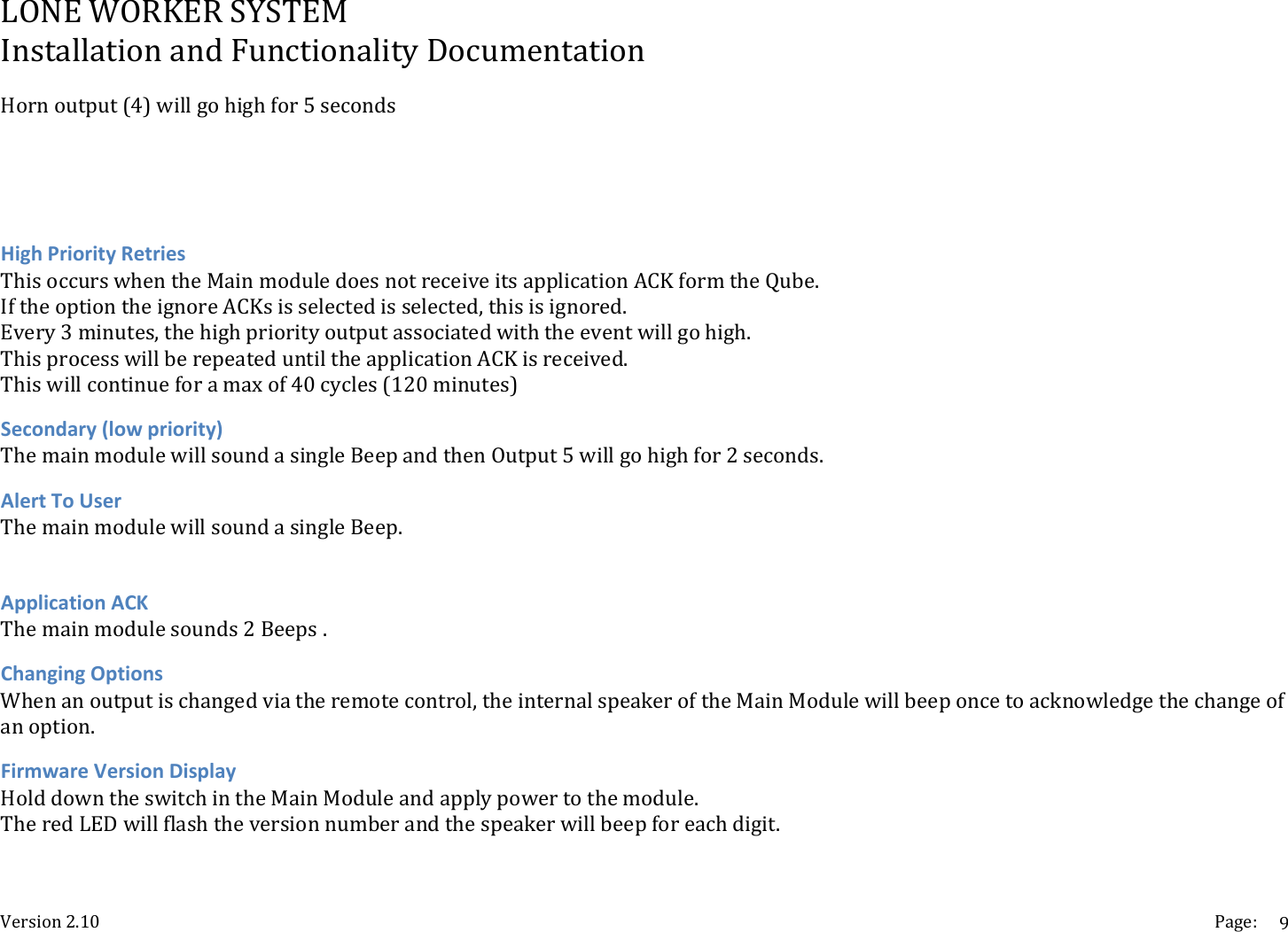 LONEWORKERSYSTEMInstallationandFunctionalityDocumentationVersion2.10 Page:9Hornoutput(4)willgohighfor5secondsHighPriorityRetriesThisoccurswhentheMainmoduledoesnotreceiveitsapplicationACKformtheQube.IftheoptiontheignoreACKsisselectedisselected,thisisignored.Every3minutes,thehighpriorityoutputassociatedwiththeeventwillgohigh.ThisprocesswillberepeateduntiltheapplicationACKisreceived.Thiswillcontinueforamaxof40cycles(120minutes)Secondary(lowpriority)ThemainmodulewillsoundasingleBeepandthenOutput5willgohighfor2seconds.AlertToUserThemainmodulewillsoundasingleBeep.ApplicationACKThemainmodulesounds2Beeps.ChangingOptionsWhenanoutputischangedviatheremotecontrol,theinternalspeakeroftheMainModulewillbeeponcetoacknowledgethechangeofanoption.FirmwareVersionDisplayHolddowntheswitchintheMainModuleandapplypowertothemodule.TheredLEDwillflashtheversionnumberandthespeakerwillbeepforeachdigit.