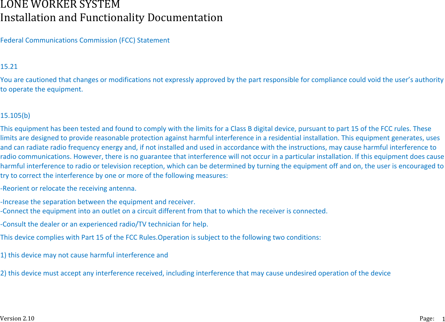 LONEWORKERSYSTEMInstallationandFunctionalityDocumentationVersion2.10 Page:1FederalCommunicationsCommission(FCC)Statement15.21Youarecautionedthatchangesormodificationsnotexpresslyapprovedbythepartresponsibleforcompliancecouldvoidtheuser&rsquo;sauthoritytooperatetheequipment.15.105(b)ThisequipmenthasbeentestedandfoundtocomplywiththelimitsforaClassBdigitaldevice,pursuanttopart15oftheFCCrules.Theselimitsaredesignedtoprovidereasonableprotectionagainstharmfulinterferenceinaresidentialinstallation.Thisequipmentgenerates,usesandcanradiateradiofrequencyenergyand,ifnotinstalledandusedinaccordancewiththeinstructions,maycauseharmfulinterferencetoradiocommunications.However,thereisnoguaranteethatinterferencewillnotoccurinaparticularinstallation.Ifthisequipmentdoescauseharmfulinterferencetoradioortelevisionreception,whichcanbedeterminedbyturningtheequipmentoffandon,theuserisencouragedtotrytocorrecttheinterferencebyoneormoreofthefollowingmeasures:‐Reorientorrelocatethereceivingantenna.‐Increasetheseparationbetweentheequipmentandreceiver.‐Connecttheequipmentintoanoutletonacircuitdifferentfromthattowhichthereceiverisconnected.‐Consultthedealeroranexperiencedradio/TVtechnicianforhelp.ThisdevicecomplieswithPart15oftheFCCRules.Operationissubjecttothefollowingtwoconditions:1)thisdevicemaynotcauseharmfulinterferenceand2)thisdevicemustacceptanyinterferencereceived,includinginterferencethatmaycauseundesiredoperationofthedevice 
