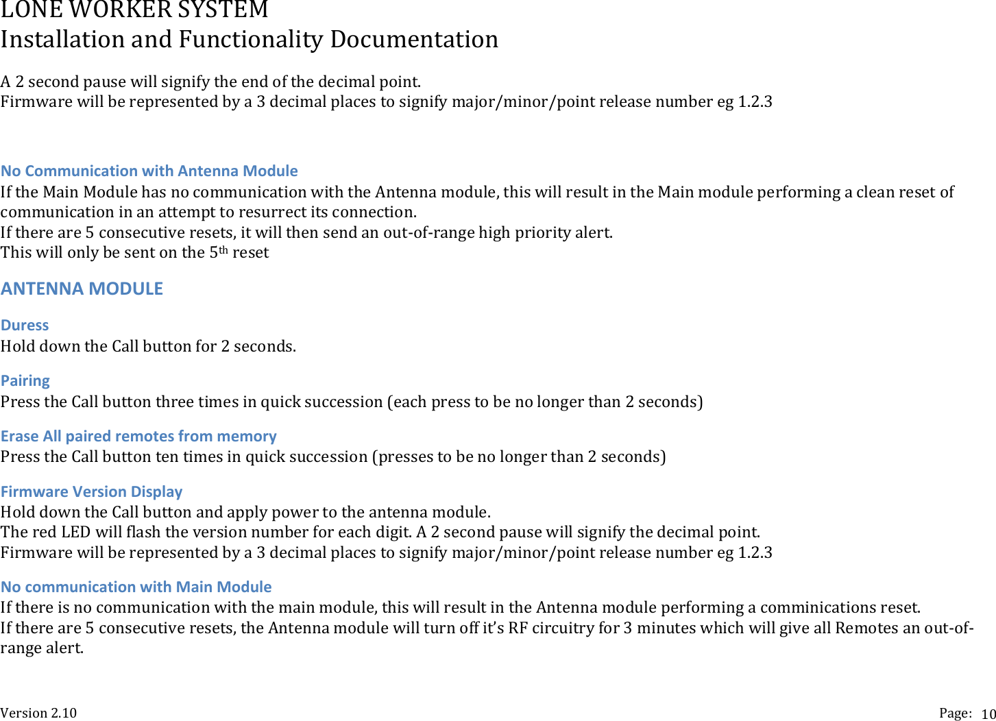 LONEWORKERSYSTEMInstallationandFunctionalityDocumentationVersion2.10 Page:10A2secondpausewillsignifytheendofthedecimalpoint.Firmwarewillberepresentedbya3decimalplacestosignifymajor/minor/pointreleasenumbereg1.2.3NoCommunicationwithAntennaModuleIftheMainModulehasnocommunicationwiththeAntennamodule,thiswillresultintheMainmoduleperformingacleanresetofcommunicationinanattempttoresurrectitsconnection.Ifthereare5consecutiveresets,itwillthensendanout‐of‐rangehighpriorityalert.Thiswillonlybesentonthe5thresetANTENNAMODULEDuressHolddowntheCallbuttonfor2seconds.PairingPresstheCallbuttonthreetimesinquicksuccession(eachpresstobenolongerthan2seconds)EraseAllpairedremotesfrommemoryPresstheCallbuttontentimesinquicksuccession(pressestobenolongerthan2seconds)FirmwareVersionDisplayHolddowntheCallbuttonandapplypowertotheantennamodule.TheredLEDwillflashtheversionnumberforeachdigit.A2secondpausewillsignifythedecimalpoint.Firmwarewillberepresentedbya3decimalplacestosignifymajor/minor/pointreleasenumbereg1.2.3NocommunicationwithMainModuleIfthereisnocommunicationwiththemainmodule,thiswillresultintheAntennamoduleperformingacomminicationsreset.Ifthereare5consecutiveresets,theAntennamodulewillturnoffit&rsquo;sRFcircuitryfor3minuteswhichwillgiveallRemotesanout‐of‐rangealert.