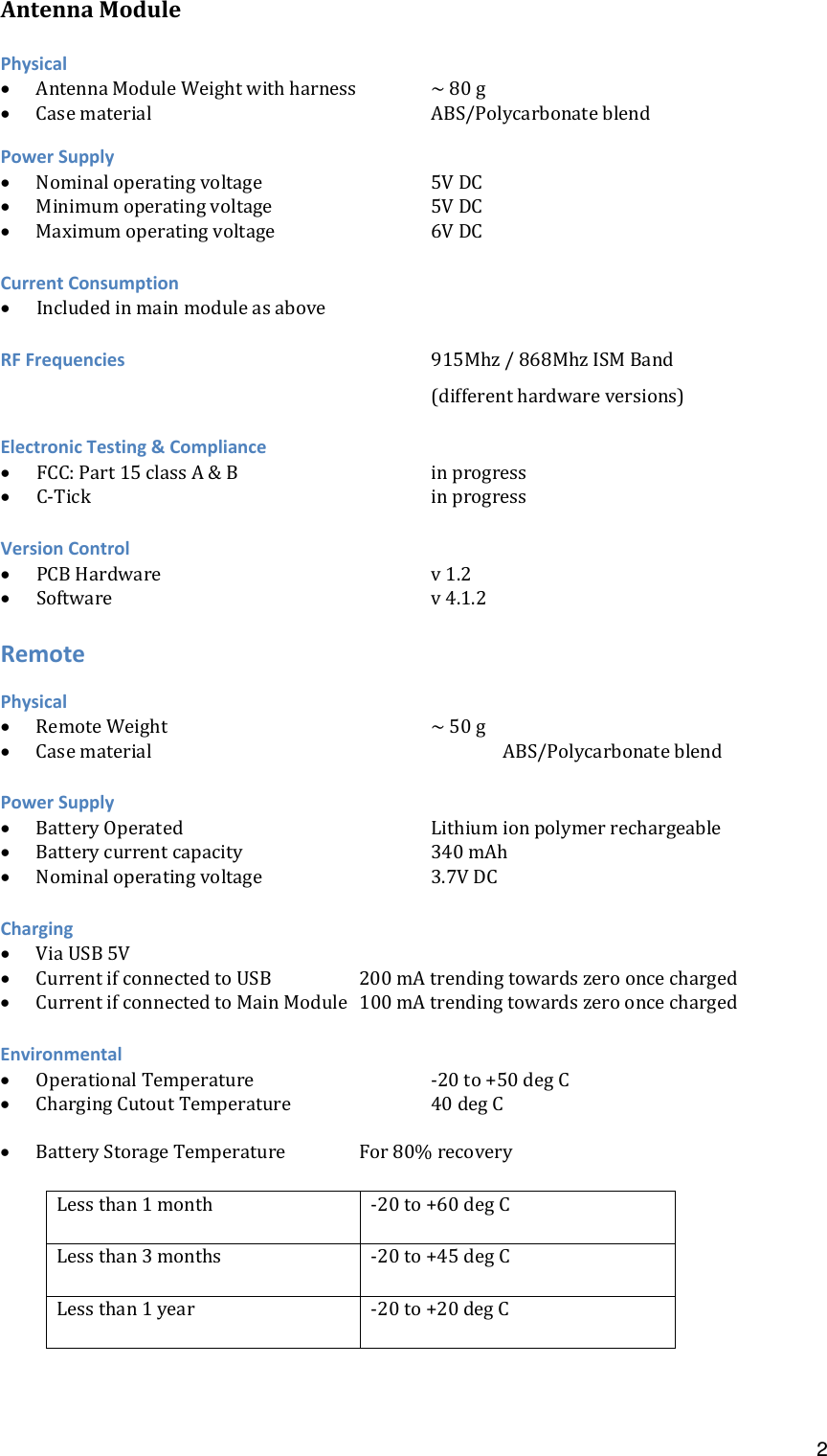  2AntennaModulePhysical AntennaModuleWeightwithharness ~80g CasematerialABS/PolycarbonateblendPowerSupply Nominaloperatingvoltage5VDC Minimumoperatingvoltage   5VDC Maximumoperatingvoltage6VDCCurrentConsumption IncludedinmainmoduleasaboveRFFrequencies915Mhz/868MhzISMBand(differenthardwareversions)ElectronicTesting&amp;Compliance FCC:Part15classA&amp;B   inprogress C‐TickinprogressVersionControl PCBHardwarev1.2 Softwarev4.1.2RemotePhysical RemoteWeight~50g CasematerialABS/PolycarbonateblendPowerSupply BatteryOperatedLithiumionpolymerrechargeable Batterycurrentcapacity   340mAh Nominaloperatingvoltage3.7VDCCharging ViaUSB5V CurrentifconnectedtoUSB  200mAtrendingtowardszerooncecharged CurrentifconnectedtoMainModule 100mAtrendingtowardszerooncechargedEnvironmental OperationalTemperature   ‐20to+50degC ChargingCutoutTemperature  40degC BatteryStorageTemperature For80%recoveryLessthan1month ‐20to+60degCLessthan3months ‐20to+45degCLessthan1year ‐20to+20degC