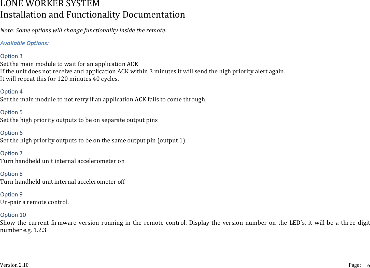 LONEWORKERSYSTEMInstallationandFunctionalityDocumentationVersion2.10 Page:6Note:Someoptionswillchangefunctionalityinsidetheremote.AvailableOptions:Option3SetthemainmoduletowaitforanapplicationACKIftheunitdoesnotreceiveandapplicationACKwithin3minutesitwillsendthehighpriorityalertagain.Itwillrepeatthisfor120minutes40cycles.Option4SetthemainmoduletonotretryifanapplicationACKfailstocomethrough.Option5SetthehighpriorityoutputstobeonseparateoutputpinsOption6Setthehighpriorityoutputstobeonthesameoutputpin(output1)Option7TurnhandheldunitinternalaccelerometeronOption8TurnhandheldunitinternalaccelerometeroffOption9Un‐pairaremotecontrol.Option10Show the current firmware version running in the remote control. Display the version number on the LED&rsquo;s. it will be a three digitnumbere.g.1.2.3
