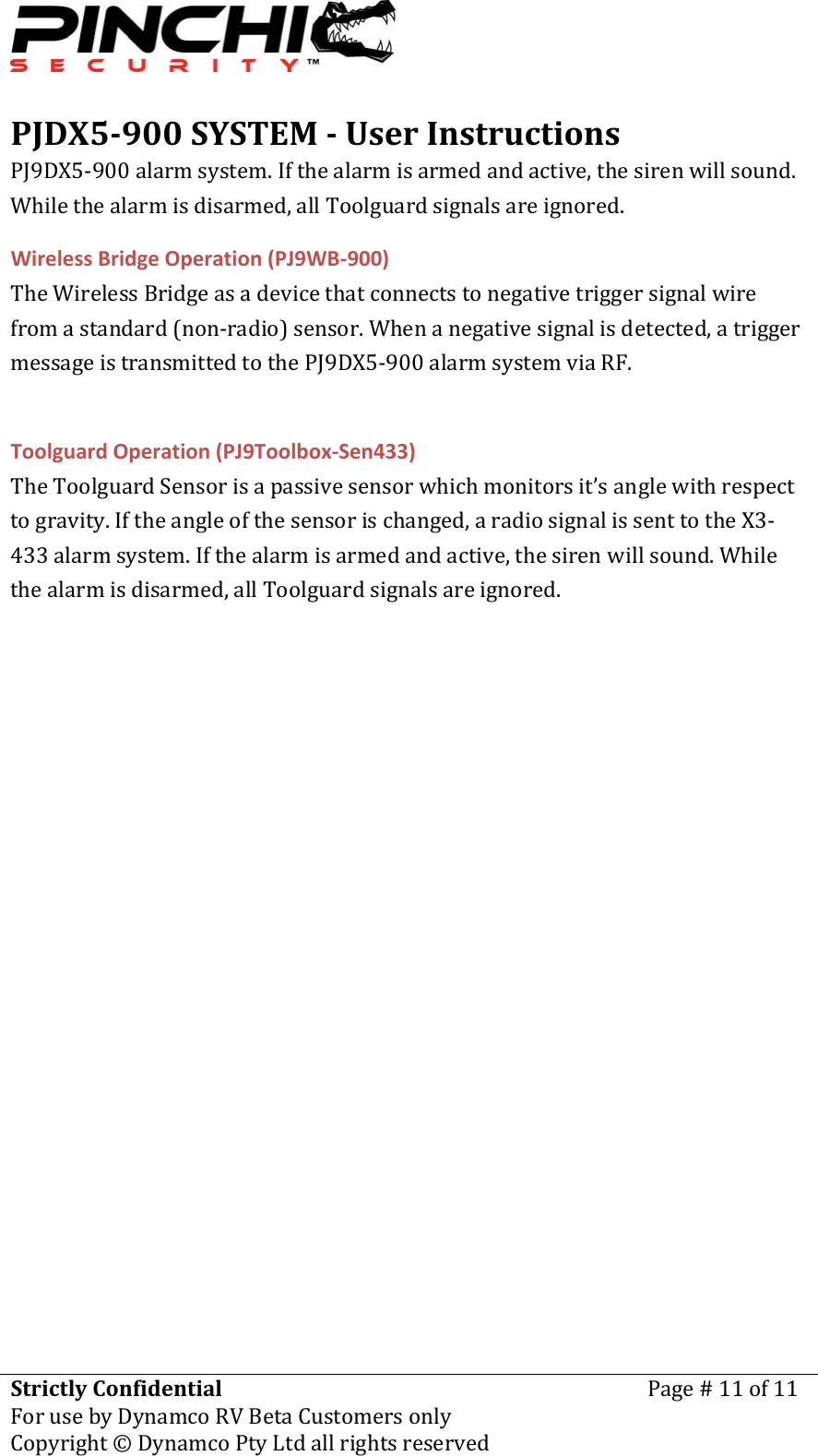 PJDX5900SYSTEMUserInstructionsStrictlyConfidentialForusebyDynamcoRVBetaCustomersonlyPage#11of11Copyright&copy;DynamcoPtyLtdallrightsreserved PJ9DX5‐900alarmsystem.Ifthealarmisarmedandactive,thesirenwillsound.Whilethealarmisdisarmed,allToolguardsignalsareignored.WirelessBridgeOperation(PJ9WB‐900)TheWirelessBridgeasadevicethatconnectstonegativetriggersignalwirefromastandard(non‐radio)sensor.Whenanegativesignalisdetected,atriggermessageistransmittedtothePJ9DX5‐900alarmsystemviaRF.ToolguardOperation(PJ9Toolbox‐Sen433)TheToolguardSensorisapassivesensorwhichmonitorsit&rsquo;sanglewithrespecttogravity.Iftheangleofthesensorischanged,aradiosignalissenttotheX3‐433alarmsystem.Ifthealarmisarmedandactive,thesirenwillsound.Whilethealarmisdisarmed,allToolguardsignalsareignored.