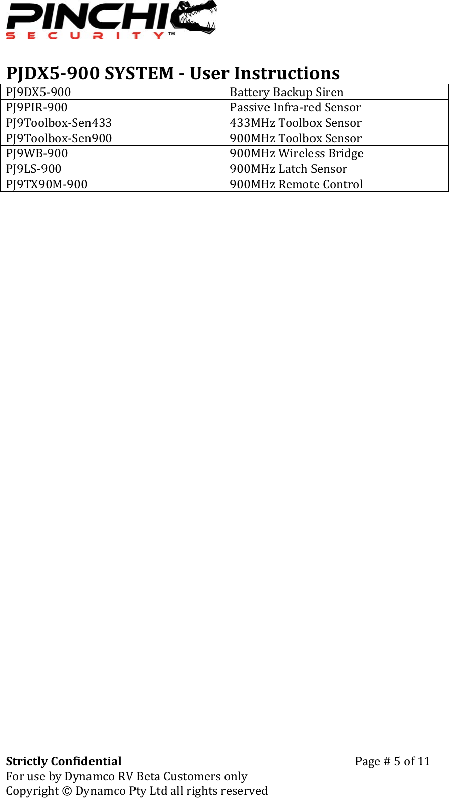 PJDX5900SYSTEMUserInstructionsStrictlyConfidentialForusebyDynamcoRVBetaCustomersonlyPage#5of11Copyright&copy;DynamcoPtyLtdallrightsreserved PJ9DX5‐900 BatteryBackupSirenPJ9PIR‐900 PassiveInfra‐redSensorPJ9Toolbox‐Sen433 433MHzToolboxSensorPJ9Toolbox‐Sen900 900MHzToolboxSensorPJ9WB‐900 900MHzWirelessBridgePJ9LS‐900 900MHzLatchSensorPJ9TX90M‐900 900MHzRemoteControl