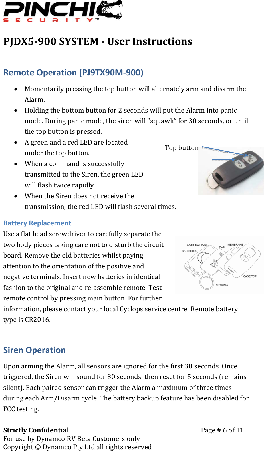 PJDX5900SYSTEMUserInstructionsStrictlyConfidentialForusebyDynamcoRVBetaCustomersonlyPage#6of11Copyright&copy;DynamcoPtyLtdallrightsreserved RemoteOperation(PJ9TX90M‐900)&bull; MomentarilypressingthetopbuttonwillalternatelyarmanddisarmtheAlarm.&bull; Holdingthebottombuttonfor2secondswillputtheAlarmintopanicmode.Duringpanicmode,thesirenwill&ldquo;squawk&rdquo;for30seconds,oruntilthetopbuttonispressed.&bull; AgreenandaredLEDarelocatedunderthetopbutton.&bull; WhenacommandissuccessfullytransmittedtotheSiren,thegreenLEDwillflashtwicerapidly.&bull; WhentheSirendoesnotreceivethetransmission,theredLEDwillflashseveraltimes.BatteryReplacementUseaflatheadscrewdrivertocarefullyseparatethetwobodypiecestakingcarenottodisturbthecircuitboard.Removetheoldbatterieswhilstpayingattentiontotheorientationofthepositiveandnegativeterminals.Insertnewbatteriesinidenticalfashiontotheoriginalandre‐assembleremote.Testremotecontrolbypressingmainbutton.Forfurtherinformation,pleasecontactyourlocalCyclopsservicecentre.RemotebatterytypeisCR2016.SirenOperationUponarmingtheAlarm,allsensorsareignoredforthefirst30seconds.Oncetriggered,theSirenwillsoundfor30seconds,thenresetfor5seconds(remainssilent).EachpairedsensorcantriggertheAlarmamaximumofthreetimesduringeachArm/Disarmcycle.ThebatterybackupfeaturehasbeendisabledforFCCtesting.Topbutton