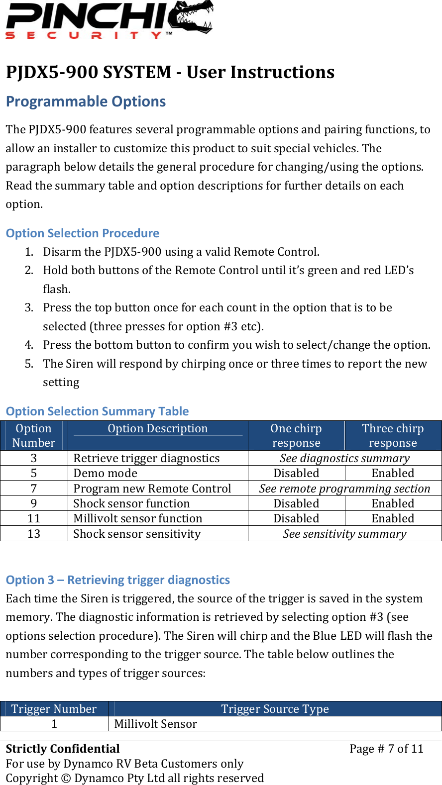 PJDX5900SYSTEMUserInstructionsStrictlyConfidentialForusebyDynamcoRVBetaCustomersonlyPage#7of11Copyright&copy;DynamcoPtyLtdallrightsreserved ProgrammableOptionsThePJDX5‐900featuresseveralprogrammableoptionsandpairingfunctions,toallowaninstallertocustomizethisproducttosuitspecialvehicles.Theparagraphbelowdetailsthegeneralprocedureforchanging/usingtheoptions.Readthesummarytableandoptiondescriptionsforfurtherdetailsoneachoption.OptionSelectionProcedure1. DisarmthePJDX5‐900usingavalidRemoteControl.2. HoldbothbuttonsoftheRemoteControluntilit&rsquo;sgreenandredLED&rsquo;sflash.3. Pressthetopbuttononceforeachcountintheoptionthatistobeselected(threepressesforoption#3etc).4. Pressthebottombuttontoconfirmyouwishtoselect/changetheoption.5. TheSirenwillrespondbychirpingonceorthreetimestoreportthenewsettingOptionSelectionSummaryTableOptionNumberOptionDescription OnechirpresponseThreechirpresponse3 Retrievetriggerdiagnostics Seediagnosticssummary5 Demomode Disabled Enabled7 ProgramnewRemoteControl Seeremoteprogrammingsection9 Shocksensorfunction Disabled Enabled11 Millivoltsensorfunction Disabled Enabled13 Shocksensorsensitivity SeesensitivitysummaryOption3&ndash;RetrievingtriggerdiagnosticsEachtimetheSirenistriggered,thesourceofthetriggerissavedinthesystemmemory.Thediagnosticinformationisretrievedbyselectingoption#3(seeoptionsselectionprocedure).TheSirenwillchirpandtheBlueLEDwillflashthenumbercorrespondingtothetriggersource.Thetablebelowoutlinesthenumbersandtypesoftriggersources:TriggerNumber TriggerSourceType1 MillivoltSensor