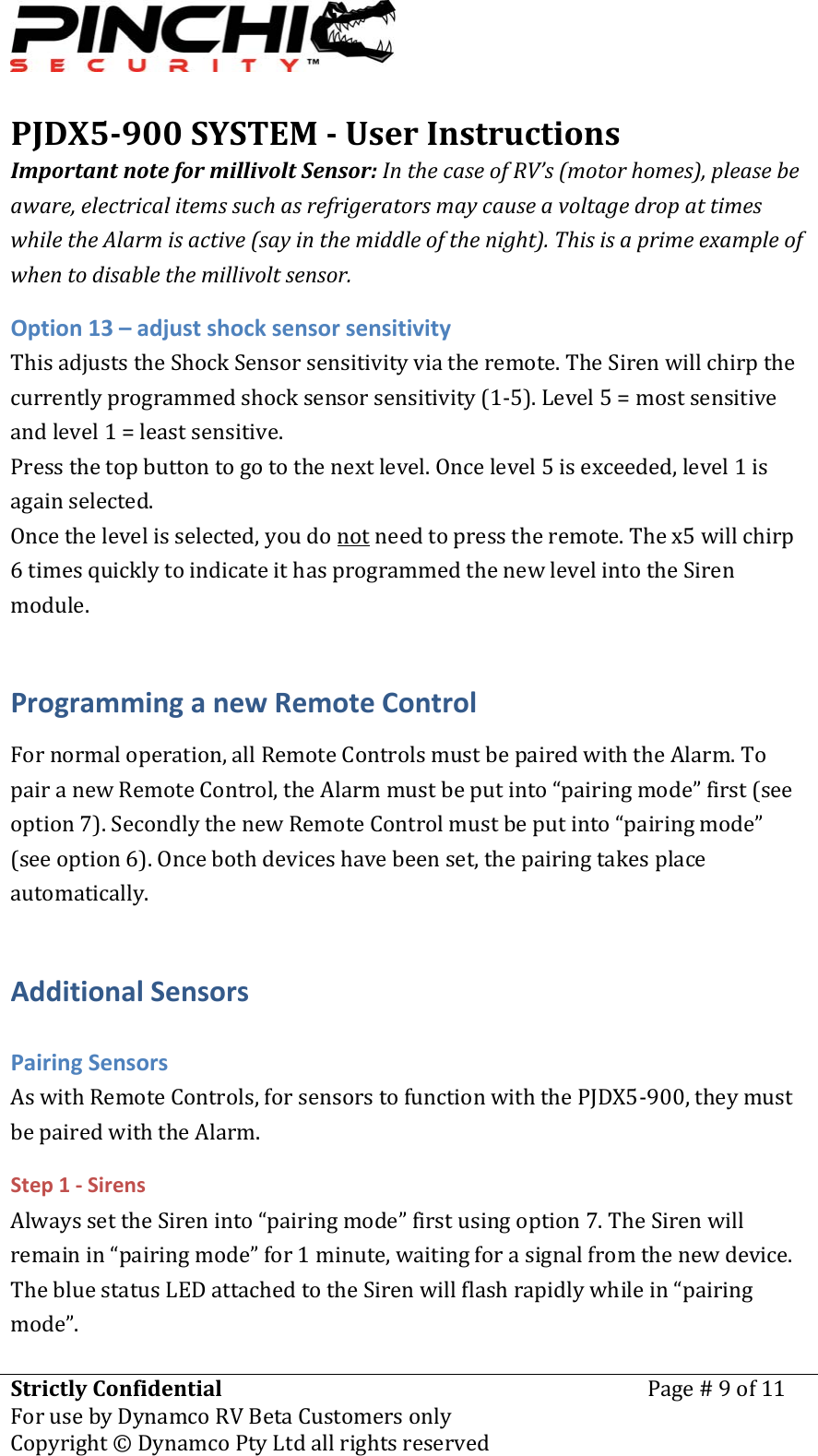 PJDX5900SYSTEMUserInstructionsStrictlyConfidentialForusebyDynamcoRVBetaCustomersonlyPage#9of11Copyright&copy;DynamcoPtyLtdallrightsreserved ImportantnoteformillivoltSensor:InthecaseofRV&rsquo;s(motorhomes),pleasebeaware,electricalitemssuchasrefrigeratorsmaycauseavoltagedropattimeswhiletheAlarmisactive(sayinthemiddleofthenight).Thisisaprimeexampleofwhentodisablethemillivoltsensor.Option13&ndash;adjustshocksensorsensitivityThisadjuststheShockSensorsensitivityviatheremote.TheSirenwillchirpthecurrentlyprogrammedshocksensorsensitivity(1‐5).Level5=mostsensitiveandlevel1=leastsensitive.Pressthetopbuttontogotothenextlevel.Oncelevel5isexceeded,level1isagainselected.Oncethelevelisselected,youdonotneedtopresstheremote.Thex5willchirp6timesquicklytoindicateithasprogrammedthenewlevelintotheSirenmodule.ProgramminganewRemoteControlFornormaloperation,allRemoteControlsmustbepairedwiththeAlarm.TopairanewRemoteControl,theAlarmmustbeputinto&ldquo;pairingmode&rdquo;first(seeoption7).SecondlythenewRemoteControlmustbeputinto&ldquo;pairingmode&rdquo;(seeoption6).Oncebothdeviceshavebeenset,thepairingtakesplaceautomatically.AdditionalSensorsPairingSensorsAswithRemoteControls,forsensorstofunctionwiththePJDX5‐900,theymustbepairedwiththeAlarm.Step1‐SirensAlwayssettheSireninto&ldquo;pairingmode&rdquo;firstusingoption7.TheSirenwillremainin&ldquo;pairingmode&rdquo;for1minute,waitingforasignalfromthenewdevice.ThebluestatusLEDattachedtotheSirenwillflashrapidlywhilein&ldquo;pairingmode&rdquo;.