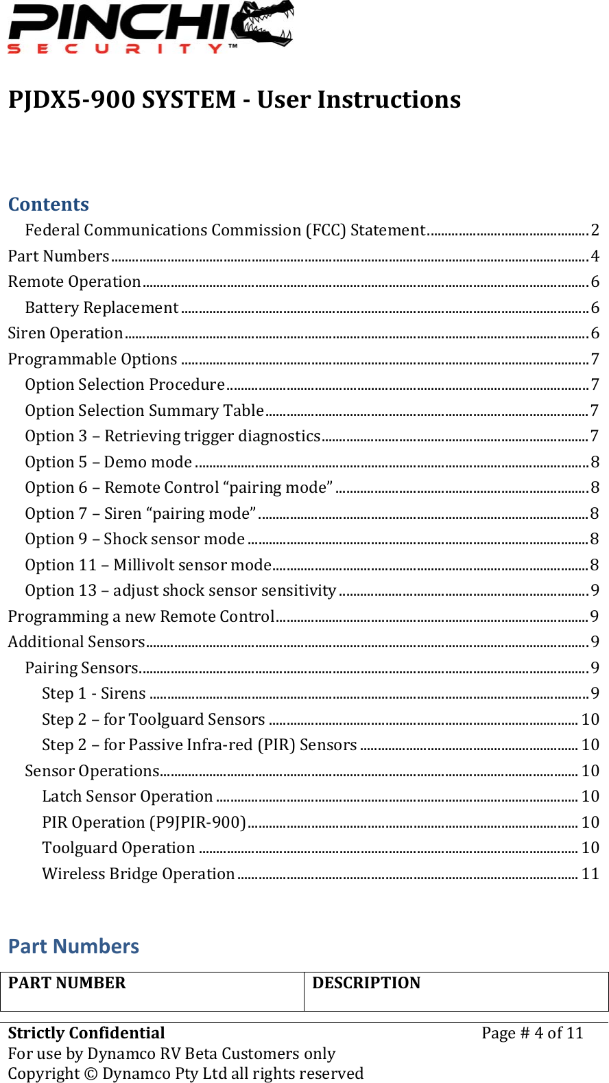 PJDX5900SYSTEMUserInstructionsStrictlyConfidentialForusebyDynamcoRVBetaCustomersonlyPage#4of11Copyright&copy;DynamcoPtyLtdallrightsreserved ContentsFederalCommunicationsCommission(FCC)Statement..............................................2PartNumbers........................................................................................................................................4RemoteOperation...............................................................................................................................6BatteryReplacement ....................................................................................................................6SirenOperation....................................................................................................................................6ProgrammableOptions ....................................................................................................................7OptionSelectionProcedure.......................................................................................................7OptionSelectionSummaryTable............................................................................................7Option3&ndash;Retrievingtriggerdiagnostics............................................................................7Option5&ndash;Demomode ................................................................................................................8Option6&ndash;RemoteControl&ldquo;pairingmode&rdquo; ........................................................................8Option7&ndash;Siren&ldquo;pairingmode&rdquo;..............................................................................................8Option9&ndash;Shocksensormode .................................................................................................8Option11&ndash;Millivoltsensormode..........................................................................................8Option13&ndash;adjustshocksensorsensitivity .......................................................................9ProgramminganewRemoteControl.........................................................................................9AdditionalSensors..............................................................................................................................9PairingSensors................................................................................................................................9Step1‐Sirens .............................................................................................................................9Step2&ndash;forToolguardSensors ........................................................................................ 10Step2&ndash;forPassiveInfra‐red(PIR)Sensors .............................................................. 10SensorOperations....................................................................................................................... 10LatchSensorOperation ....................................................................................................... 10PIROperation(P9JPIR‐900).............................................................................................. 10ToolguardOperation ............................................................................................................ 10WirelessBridgeOperation................................................................................................. 11PartNumbersPARTNUMBERDESCRIPTION