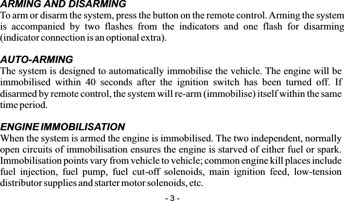 ARMING AND DISARMINGTo arm or disarm the system, press the button on the remote control. Arming the system is  accompanied  by  two  flashes  from  the  indicators  and  one  flash  for  disarming (indicator connection is an optional extra). AUTO-ARMINGThe system is designed to automatically immobilise the vehicle. The engine will be immobilised  within  40  seconds  after  the  ignition  switch  has  been  turned  off.  If disarmed by remote control, the system will re-arm (immobilise) itself within the same time period.ENGINE IMMOBILISATIONWhen the system is armed the engine is immobilised. The two independent, normally open circuits of immobilisation ensures the engine is starved of either fuel or spark. Immobilisation points vary from vehicle to vehicle; common engine kill places include fuel  injection,  fuel  pump,  fuel  cut-off  solenoids,  main  ignition  feed,  low-tension distributor supplies and starter motor solenoids, etc.- 3 -