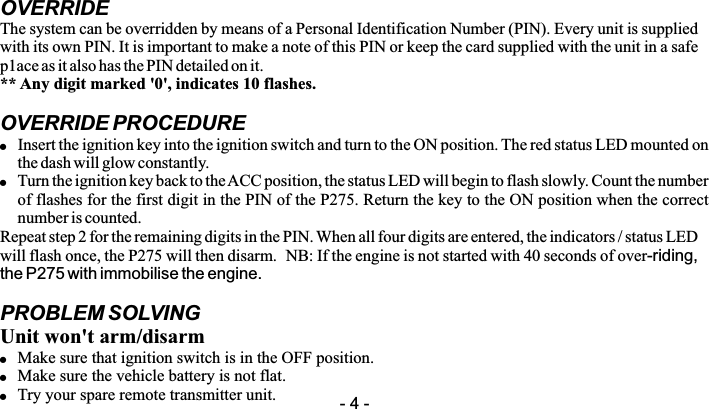 OVERRIDEThe system can be overridden by means of a Personal Identification Number (PIN). Every unit is supplied with its own PIN. It is important to make a note of this PIN or keep the card supplied with the unit in a safe p1ace as it also has the PIN detailed on it. ** Any digit marked '0', indicates 10 flashes.OVERRIDE PROCEDURE!Insert the ignition key into the ignition switch and turn to the ON position. The red status LED mounted on the dash will glow constantly.!Turn the ignition key back to the ACC position, the status LED will begin to flash slowly. Count the number of flashes for the first digit in the PIN of the P275. Return the key to the ON position when the correct number is counted.Repeat step 2 for the remaining digits in the PIN. When all four digits are entered, the indicators / status LED will flash once, the P275 will then disarm.  NB: If the engine is not started with 40 seconds of over-riding, the P275 with immobilise the engine.PROBLEM SOLVINGUnit won't arm/disarm!Make sure that ignition switch is in the OFF position.!Make sure the vehicle battery is not flat.!Try your spare remote transmitter unit. - 4 -