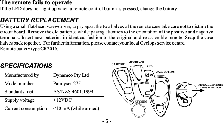The remote fails to operateIf the LED does not light up when a remote control button is pressed, change the batteryBATTERY REPLACEMENTUsing a small flat-head screwdriver, to pry apart the two halves of the remote case take care not to disturb the circuit board. Remove the old batteries whilst paying attention to the orientation of the positive and negative terminals. Insert new batteries in identical fashion to the original and re-assemble remote. Snap the case halves back together.  For further information, please contact your local Cyclops service centre.Remote battery type CR2016.SPECIFICATIONSManufactured by Dynamco Pty LtdModel number Paralyser 275Standards met AS/NZS 4601:1999Supply voltage +12VDCCurrent consumption <10 mA (while armed)- 5 -REMOVE BATTERIESIN THIS DIRECTIONCASE TOP MEMBRANEPCBCASE BOTTOMKEYRING