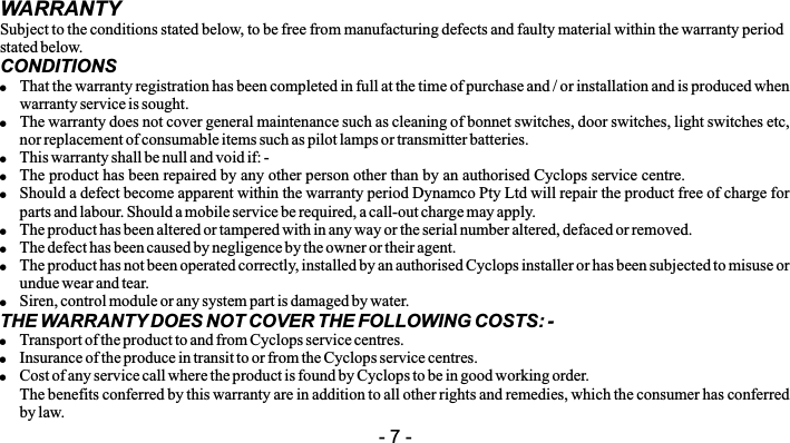 WARRANTYSubject to the conditions stated below, to be free from manufacturing defects and faulty material within the warranty period stated below.CONDITIONS!That the warranty registration has been completed in full at the time of purchase and / or installation and is produced when warranty service is sought.!The warranty does not cover general maintenance such as cleaning of bonnet switches, door switches, light switches etc, nor replacement of consumable items such as pilot lamps or transmitter batteries.!This warranty shall be null and void if: -!The product has been repaired by any other person other than by an authorised Cyclops service centre.!Should a defect become apparent within the warranty period Dynamco Pty Ltd will repair the product free of charge for parts and labour. Should a mobile service be required, a call-out charge may apply.!The product has been altered or tampered with in any way or the serial number altered, defaced or removed.!The defect has been caused by negligence by the owner or their agent.!The product has not been operated correctly, installed by an authorised Cyclops installer or has been subjected to misuse or undue wear and tear.!Siren, control module or any system part is damaged by water.THE WARRANTY DOES NOT COVER THE FOLLOWING COSTS: -!Transport of the product to and from Cyclops service centres.!Insurance of the produce in transit to or from the Cyclops service centres.!Cost of any service call where the product is found by Cyclops to be in good working order.The benefits conferred by this warranty are in addition to all other rights and remedies, which the consumer has conferred by law.- 7 -