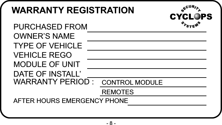 WARRANTY REGISTRATIONPURCHASED FROMOWNER&rsquo;S NAMETYPE OF VEHICLEVEHICLE REGOMODULE OF UNITDATE OF INSTALL&rsquo;WARRANTY PERIOD :AFTER HOURS EMERGENCY PHONECONTROL MODULEREMOTESCYCL PSRUICTYESSSYSMTE- 8 -