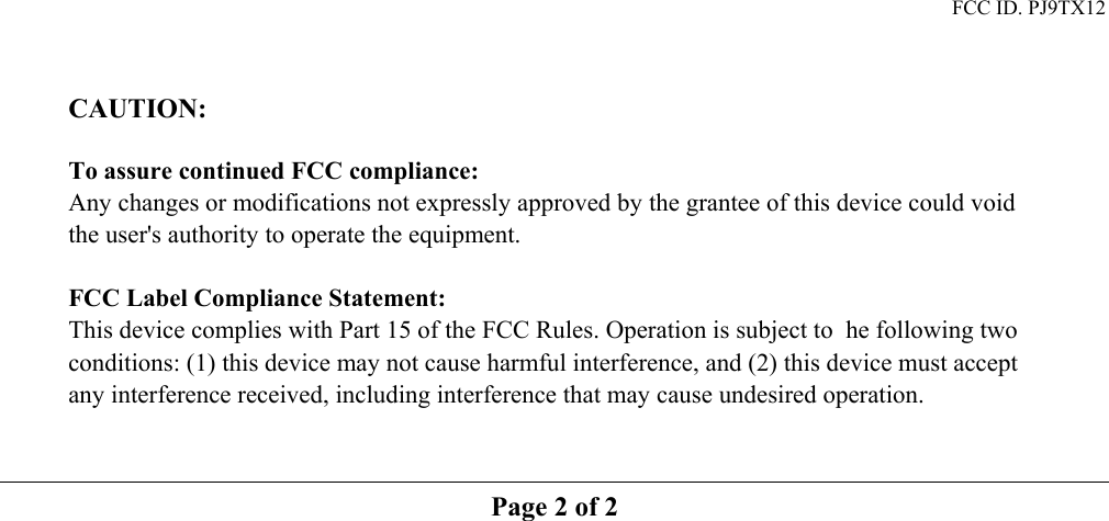 FCC ID. PJ9TX12   CAUTION:   To assure continued FCC compliance:     Any changes or modifications not expressly approved by the grantee of this device could void the user's authority to operate the equipment.  FCC Label Compliance Statement: This device complies with Part 15 of the FCC Rules. Operation is subject to  he following two conditions: (1) this device may not cause harmful interference, and (2) this device must accept any interference received, including interference that may cause undesired operation.    Page 2 of 2  