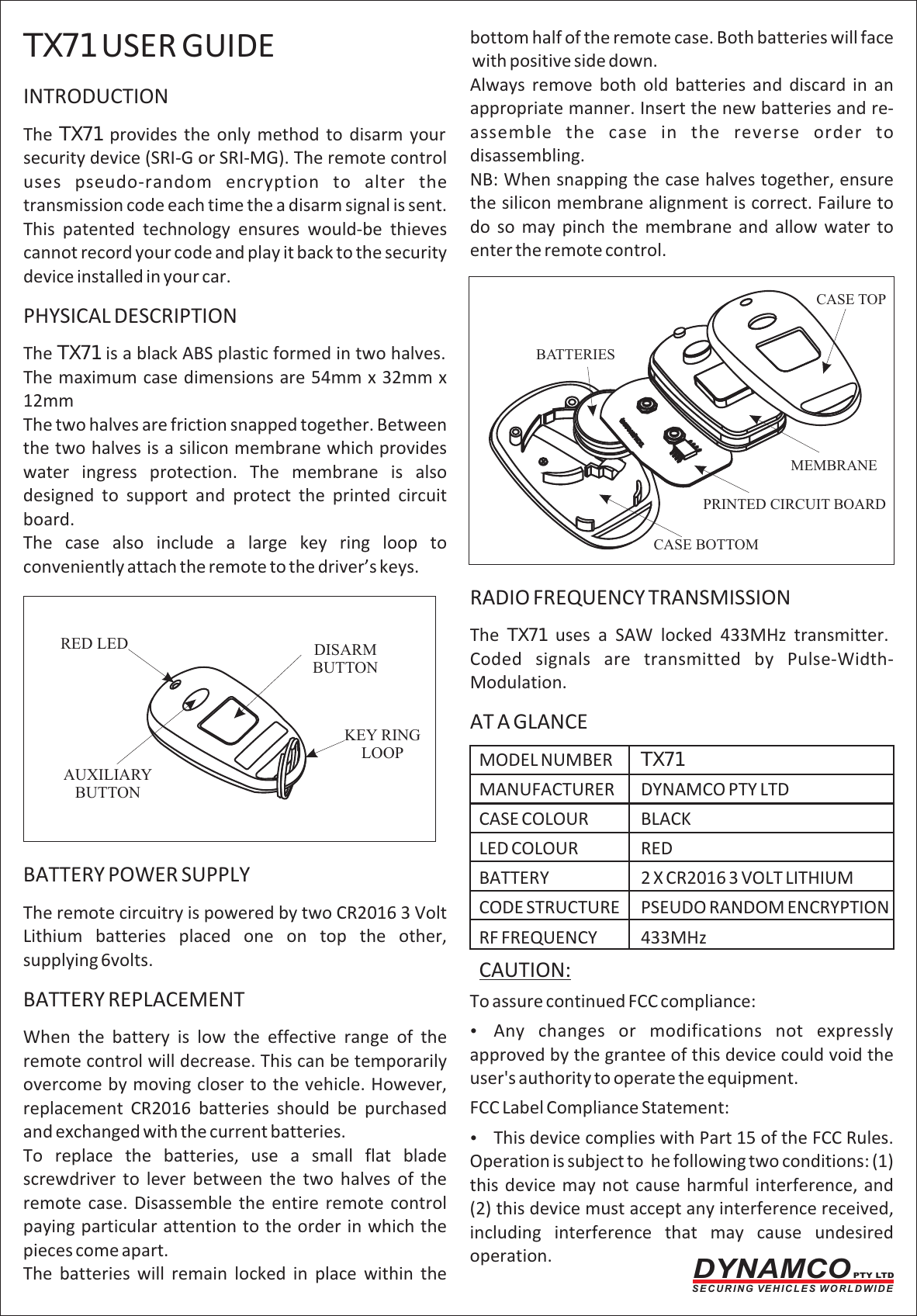 bottom half of the remote case. Both batteries will face TX71 USER GUIDE with positive side down.Always  remove  both  old  batteries  and  discard  in  an INTRODUCTION appropriate manner. Insert the new batteries and re-assemble  the  case  in  the  reverse  order  to The  TX71 provides  the  only  method  to  disarm  your disassembling.security device (SRI-G or SRI-MG). The remote control NB: When snapping the case halves together, ensure uses  pseudo-random  encryption  to  alter  the the silicon membrane alignment is correct. Failure to transmission code each time the a disarm signal is sent. do  so  may  pinch  the  membrane  and  allow  water  to This  patented  technology  ensures  would-be  thieves enter the remote control.cannot record your code and play it back to the security device installed in your car.PHYSICAL DESCRIPTIONThe TX71 is a black ABS plastic formed in two halves. The maximum case dimensions are 54mm x 32mm x 12mmThe two halves are friction snapped together. Between the two halves is a silicon membrane which provides water  ingress  protection.  The  membrane  is  also designed  to  support  and  protect  the  printed  circuit board.The  case  also  include  a  large  key  ring  loop  to conveniently attach the remote to the driver&rsquo;s keys.RADIO FREQUENCY TRANSMISSIONThe  TX71  uses  a  SAW  locked  433MHz  transmitter. Coded  signals  are  transmitted  by  Pulse-Width-Modulation.AT A GLANCEMODEL NUMBER TX71MANUFACTURER DYNAMCO PTY LTDCASE COLOUR BLACKLED COLOUR REDBATTERY POWER SUPPLY BATTERY 2 X CR2016 3 VOLT LITHIUMCODE STRUCTURE PSEUDO RANDOM ENCRYPTIONThe remote circuitry is powered by two CR2016 3 Volt Lithium  batteries  placed  one  on  top  the  other,  RF FREQUENCY 433MHzsupplying 6volts. CAUTION: BATTERY REPLACEMENT To assure continued FCC compliance:    ?Any  changes  or  modifications  not  expressly When  the  battery  is  low  the  effective  range  of  the approved by the grantee of this device could void the remote control will decrease. This can be temporarily user's authority to operate the equipment.overcome by moving closer to the vehicle. However, replacement  CR2016  batteries  should  be  purchased  FCC Label Compliance Statement:and exchanged with the current batteries. ?This device complies with Part 15 of the FCC Rules. To  replace  the  batteries,  use  a  small  flat  blade  Operation is subject to  he following two conditions: (1) screwdriver  to  lever  between  the  two  halves  of  the  this device may not cause harmful interference, and   remote  case.  Disassemble  the  entire  remote  control  (2) this device must accept any interference received, paying particular attention to the order in which the  including  interference  that  may  cause  undesired pieces come apart. operation. The  batteries  will  remain  locked  in  place  within  the RED LEDAUXILIARYBUTTONDISARM BUTTONKEY RINGLOOPTX71(HCS200)MEMBRANEPRINTED CIRCUIT BOARDCASE TOPCASE BOTTOMBATTERIESDYNAMCO PTY LTDS E C U R I N G  V E H I C L E S  W O R L D W I D E
