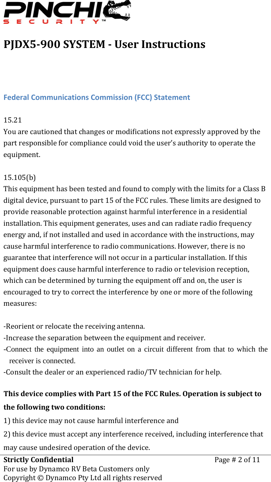 PJDX5900SYSTEMUserInstructionsStrictlyConfidentialForusebyDynamcoRVBetaCustomersonlyPage#2of11Copyright&copy;DynamcoPtyLtdallrightsreserved FederalCommunicationsCommission(FCC)Statement15.21Youarecautionedthatchangesormodificationsnotexpresslyapprovedbythepartresponsibleforcompliancecouldvoidtheuser&rsquo;sauthoritytooperatetheequipment.15.105(b)ThisequipmenthasbeentestedandfoundtocomplywiththelimitsforaClassBdigitaldevice,pursuanttopart15oftheFCCrules.Theselimitsaredesignedtoprovidereasonableprotectionagainstharmfulinterferenceinaresidentialinstallation.Thisequipmentgenerates,usesandcanradiateradiofrequencyenergyand,ifnotinstalledandusedinaccordancewiththeinstructions,maycauseharmfulinterferencetoradiocommunications.However,thereisnoguaranteethatinterferencewillnotoccurinaparticularinstallation.Ifthisequipmentdoescauseharmfulinterferencetoradioortelevisionreception,whichcanbedeterminedbyturningtheequipmentoffandon,theuserisencouragedtotrytocorrecttheinterferencebyoneormoreofthefollowingmeasures:‐Reorientorrelocatethereceivingantenna.‐Increasetheseparationbetweentheequipmentandreceiver.-Connect the equipment into an outlet on a circuit different from that to which the receiver is connected. ‐Consultthedealeroranexperiencedradio/TVtechnicianforhelp.ThisdevicecomplieswithPart15oftheFCCRules.Operationissubjecttothefollowingtwoconditions:1)thisdevicemaynotcauseharmfulinterferenceand2)thisdevicemustacceptanyinterferencereceived,includinginterferencethatmaycauseundesiredoperationofthedevice.