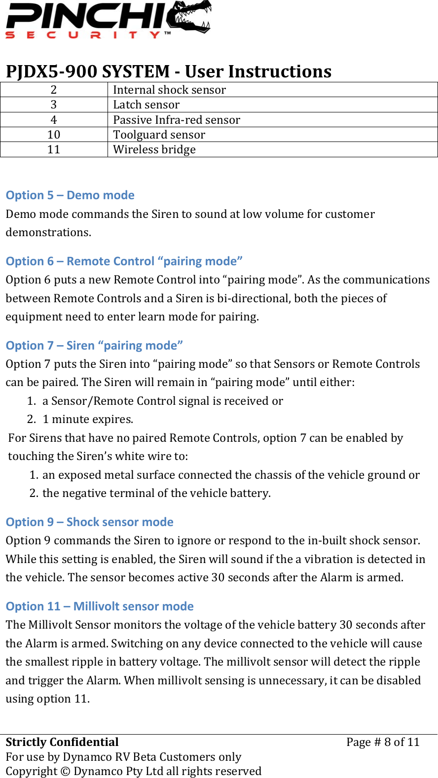 PJDX5900SYSTEMUserInstructionsStrictlyConfidentialForusebyDynamcoRVBetaCustomersonlyPage#8of11Copyright&copy;DynamcoPtyLtdallrightsreserved 2 Internalshocksensor3 Latchsensor4 PassiveInfra‐redsensor10 Toolguardsensor11 WirelessbridgeOption5&ndash;DemomodeDemomodecommandstheSirentosoundatlowvolumeforcustomerdemonstrations.Option6&ndash;RemoteControl&ldquo;pairingmode&rdquo;Option6putsanewRemoteControlinto&ldquo;pairingmode&rdquo;.AsthecommunicationsbetweenRemoteControlsandaSirenisbi‐directional,boththepiecesofequipmentneedtoenterlearnmodeforpairing.Option7&ndash;Siren&ldquo;pairingmode&rdquo;Option7putstheSireninto&ldquo;pairingmode&rdquo;sothatSensorsorRemoteControlscanbepaired.TheSirenwillremainin&ldquo;pairingmode&rdquo;untileither:1. aSensor/RemoteControlsignalisreceivedor2. 1minuteexpires.ForSirensthathavenopairedRemoteControls,option7canbeenabledbytouchingtheSiren&rsquo;swhitewireto:1. anexposedmetalsurfaceconnectedthechassisofthevehiclegroundor2. thenegativeterminalofthevehiclebattery.Option9&ndash;ShocksensormodeOption9commandstheSirentoignoreorrespondtothein‐builtshocksensor.Whilethissettingisenabled,theSirenwillsoundiftheavibrationisdetectedinthevehicle.Thesensorbecomesactive30secondsaftertheAlarmisarmed.Option11&ndash;MillivoltsensormodeTheMillivoltSensormonitorsthevoltageofthevehiclebattery30secondsaftertheAlarmisarmed.Switchingonanydeviceconnectedtothevehiclewillcausethesmallestrippleinbatteryvoltage.ThemillivoltsensorwilldetecttherippleandtriggertheAlarm.Whenmillivoltsensingisunnecessary,itcanbedisabledusingoption11.