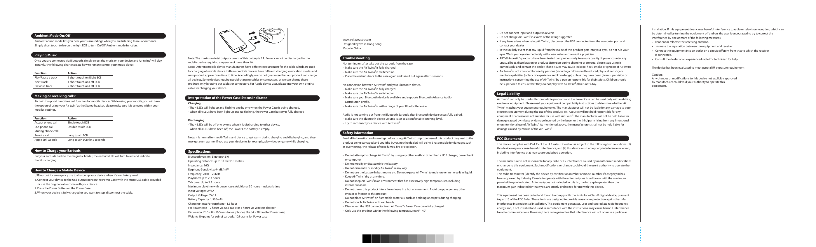 Note: The maximum total output current of this battery is 1A. Power cannot be discharged to the mobile device requiring amperage of more than 1A.Note: Dierent mobile device manufacturers have dierent requirement for the cable which are used for charging of mobile device. Dierent mobile devices have dierent charging verication modes and new product appear from time to time. Accordingly, we do not guarantee that our product can charge all devices. Some devices require special charging cables or connectors, or we can charge these products only by using our cables or connectors. For Apple device user, please use your own original cable for charging your device.Interpretation of the Power Case Status IndicatorCharging- The 4 LEDs will light up and ashing one by one when the Power Case is being charged.- When all 4 LEDs have been light up and no ashing, the Power Case battery is fully chargedDischarging- The 4 LEDs will be o one by one when it is discharging to other device.- When all 4 LEDs have been o, the Power Case battery is empty.Note: It is normal for the Air Twins and device to get warm during charging and discharging, and they may get even warmer if you use your device to, for example, play video or game while charging.SpecicationsBluetooth version: Bluetooth 5.0Operating distance: up to 33 feet (10 metres)Impedance: 16Earphone Sensitivity: 94 dB/mWFrequency: 20Hz – 20KHzPlaytime: Up to 2-3 hoursTalk time: Up to 3.5 hoursMaximum playtime with power case: Additional 30 hours music/talk timeInput Voltage: 5V/1AOutput Voltage: 5V/1ABattery Capacity: 1,500mAhCharging time: For earphone - 1.5 hour For Power case – 2 hours via USB cable or 3 hours via Wireless chargerDimension: 23.5 x 8 x 16.5 mm(for earphone), Dia.84 x 30mm (for Power case)Weight: 10 grams for pair of earbuds, 105 grams for Power casePersonalize your tAir Twins comes with three dierent sizes of interchangeable ear tips. A pair of ear tips is pre-mounted to the earphones. Make sure the caps seal your ear completely which leads to a proper sound quality. We recommend to try all caps and select the most secure one.Inserting the EarphonesActivate and ChargeBefore you can get started using Air Twins, it needs to be activated.1. Connect the Power Case to a computer or a power source via Micro-USB cable or simply place it on any wireless charging pad (not included).2.The LED indicator on the power case will started ashing and Air Twinswill start charging at the other end. We recommend you fully charge the Air Twins power case before your rst use.3. The battery is fully charged byMicro-USB cable - the LED indicator on the power case turns to level 4 Wirless charging pad – the BLUE LED indicator will be ON for 1 minutes ,and then turn O.Turn On Air Twins and Setup Inter-earbuds connection***The “L” &amp; “R” Air Twins earbuds were paired with each other by default, user can simply take out bothearbuds from the case and it will trigger the inter-earbuds connection automatically.Remarks: Air Twins takes 3 seconds to turn on/off from the case, if it fails to trigger the auto-pairing function, you may turn on the earbuds by touching the ECB for 5 seconds.Once turn on Air Twins, the LED on “L” earbud will ash in Red/Blue while the LED on “R” earbud will ash in Blue, user can put on both earbuds and a voice notication “Connected” will be provided from “L”earbud, afterwards you can pair Air Twins with your digital device.If user took out both earbuds but failed to trigger the inter-earbuds connection, take a look of the LED indicator, if both are ashing in red and blue, it means that you are required to reset the inter-earbuds connections. In this case, simply reset your inter-earbuds connection.Reset the inter-earbuds connection1. Make sure both earbuds are power o2. Press and hold both ECB for 8 seconds and it will ash in red and blue quickly3. After few second, the earbuds will establish the connection with each other. The master (Left) earbud will ash in red and blue (pending for Bluetooth pairing) and the slave (Right) earbud will ash in blue every 5 seconds. A voice notication “Left channel” &amp; “Right channel” will be triggered on-ear and you can pair Air Twins with your digital devices after the inter-earbuds connection stageConnect Air Twins with your digital devices AirTwins uses Bluetooth to connect with your digital devices. After turn on both earbuds:1. Select “BE210” and connect via Bluetooth on your digital device2. The Earbuds will notify you a message of  “Connected”3. AirTwins is now ready to useExample: iPad / iPhonePress Settings &gt; General &gt; Bluetooth &gt; Bluetooth ON &gt; BE210 &gt; PairExample: Android 6.0 SmartphonePress Settings &gt; Bluetooth ON &gt; Scan &gt; BE210 &gt; PairAmbient Mode On/OAmbient aound mode lets you hear your surroundings while you are listening to music outdoors. Simply short touch twice on the right ECB to turn On/O Ambient mode function.Playing MusicOnce you are connected via Bluetooth, simply select the music on your device and Air twins will play instantly, the following chart indicate how to remote control your music player:Function  Action Play/Pause a track  1 short touch on Right ECB Next Track  1 short touch on Left ECB    Previous Track  2 short touch on Left ECB  Making or receiving calls:Air twins support hand-free call function for mobile devices. While using your mobile, you will have the option of using your Air twin as the Stereo headset, please make sure it is selected within your mobiles settings.Function  Action Accept phone call  Single touch ECB End phone call  Double touch ECB(during phone call) Reject a call  Long touch ECB Apple Sirl, Google  Long touch ECB for 2 seconds How to Charge your EarbudsPut your earbuds back to the magnetic holder, the earbuds LED will turn to red and indicate that it is charging.How to Charge a Mobile DeviceUSB output for emergency use to charge up your device when it’s low batery level.1. Connect your device to the USB output port on the Power Case with the Micro USB cable providedor use the original cable come with your device.2. Press the Power Button on the Power Case3. When your device is fully charged or you want to stop, disconnect the cable.Included In this packageAir Twins BE210Interchangeable Ear TipsMicro USB Charging CableUser ManualOverviewwww.yellacoustic.comDesigned by Ye!! in Hong KongMade in ChinaTroubleshootingNot turning on after take out the earbuds from the case•  Make sure the Air Twins is fully charged•  Make sure the Air Twins is switched on.•  Place the earbuds back to the case again and take it out again after 3 secondsNo connection between Air Twins and your Bluetooth device.•  Make sure the Air Twins is fully charged•  Make sure the Air Twins is switched on.•  Make sure your Bluetooth device is available and supports Bluetooth Advance Audio Distribution prole.•  Make sure the Air Twins is within range of your Bluetooth device.Audio is not coming out from the Bluetooth Earbuds after Bluetooth device successfully paired.•  Make sure the Bluetooth device volume is set to a comfortable listening level.•  Try to reconnect your device with Air TwinsSafety informationRead all information and warnings before using Air Twins. Improper use of this product may lead to the product being damaged and you (the buyer, not the dealer) will be held responsible for damages such as overheating, the release of toxic fumes, re or explosion.•  Do not attempt to charge Air Twins by using any other method other than a USB charger, power bankor computer•  Do not modify or disassemble the battery•  Do not dismantle or modify Air Twins in any way•  Do not use the battery in bathrooms etc. Do not expose Air Twins to moisture or immerse it in liquid.•  Keep Air Twins dry at any time.•  Do not keep Air Twins in an environment that has excessively high temperatures, including intense sunshine•  Do not throw this product into a re or leave in a hot environment. Avoid dropping or any otherimpact or friction to this product•  Do not place Air Twins on ammable materials, such as bedding or carpets during charging•  Do not touch Air Twins with wet hands•  Disconnect the USB connector from Air Twins’s Power Case once fully charged•  Only use this product within the following temperatures: 0° - 40°•  Do not connect input and output in reverse•  Do not charge Air Twins in excess of the rating suggested•  If any issue arises when using Air Twins, disconnect the USB connector from the computer port andcontact your dealer•  In the unlikely event that any liquid from the inside of this product gets into your eyes, do not rub youreyes. Wash your eyes immediately with clean water and consult a physician•  All Ye!! Acoustic’s products have been tested comprehensively to ensure quality. If you encounter any unusual heat, discoloration or product distortion during charging or storage, please stop using it immediately and contact the dealer. These issues may cause leakage, heat, smoke or ignition of Air Twins•  Air Twins is not intended for use by persons (including children) with reduced physical, sensory ormental capabilities (or lack of experience and knowledge) unless they have been given supervision orinstructions concerning the use of Air Twins by a person responsible for their safety. Children shouldbe supervised to ensure that they do not play with Air Twins, this is not a toy.Legal LiabilityAir Twins can only be used with c ompatible products and the Power Case can be used only with matching electronic equipment. Please read your equipment compatibility instructions to determine whether Air Twins matches your equipment requirements. The manufacturer will not be liable for any damage to your electronic equipment during the use of this product. Ye!! Acoustic will not held responsible for any equipment or accessories not suitable for use with Air Twins. The manufacturer will not be held liable for damage caused by misuse or damage incurred by the buyer or the third party rising from any intentional or unintentional use of Air Twins. As mentioned above, the manufacturers shall not be held liable for damage caused by misuse of the Air Twins.FCC StatementThis device complies with Part 15 of the FCC rules. Operation is subject to the following two conditions: (1) this device may not cause harmful interference, and (2) this device must accept any interference received, including interference that may cause undesired operation.The manufacturer is not responsible for any radio or TV interference caused by unauthorized modications or change to this equipment. Such modications or change could void the user’s authority to operate the equipment.This radio transmitter (identify the device by certication number or model number if Category II) has been approved by Industry Canada to operate with the antenna types listed below with the maximum permissible gain indicated. Antenna types not included in this list, having a gain greater than the maximum gain indicated for that type, are strictly prohibited for use with this device.This equipment has been tested and found to comply with the limits for a Class B digital device, pursuant to part 15 of the FCC Rules. These limits are designed to provide reasonable protection against harmful interference in a residential installation. This equipment generates, uses and can radiate radio frequency energy and, if not installed and used in accordance with the instructions, may cause harmful interference to radio communications. However, there is no guarantee that interference will not occur in a particular installation. If this equipment does cause harmful interference to radio or television reception, which can be determined by turning the equipment o and on, the user is encouraged to try to correct the interference by one or more of the following measures:•   Reorient or relocate the receiving antenna.• Increase the separation between the equipment and receiver.•  Connect the equipment into an outlet on a circuit dierent from that to which the receiver is connected.•  Consult the dealer or an experienced radio/TV technician for help.The device has been evaluated to meet general RF exposure requirementCaution:Any changes or modifications to this device not explicitly approvedby manufacturer could void your authority to operate thisequipment..   