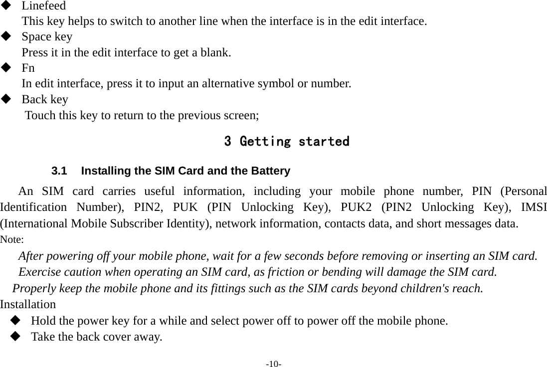 -10-  Linefeed This key helps to switch to another line when the interface is in the edit interface.  Space key Press it in the edit interface to get a blank.  Fn In edit interface, press it to input an alternative symbol or number.  Back key Touch this key to return to the previous screen; 3 Getting started 3.1  Installing the SIM Card and the Battery An SIM card carries useful information, including your mobile phone number, PIN (Personal Identification Number), PIN2, PUK (PIN Unlocking Key), PUK2 (PIN2 Unlocking Key), IMSI (International Mobile Subscriber Identity), network information, contacts data, and short messages data. Note: After powering off your mobile phone, wait for a few seconds before removing or inserting an SIM card. Exercise caution when operating an SIM card, as friction or bending will damage the SIM card. Properly keep the mobile phone and its fittings such as the SIM cards beyond children&apos;s reach. Installation  Hold the power key for a while and select power off to power off the mobile phone.  Take the back cover away. 