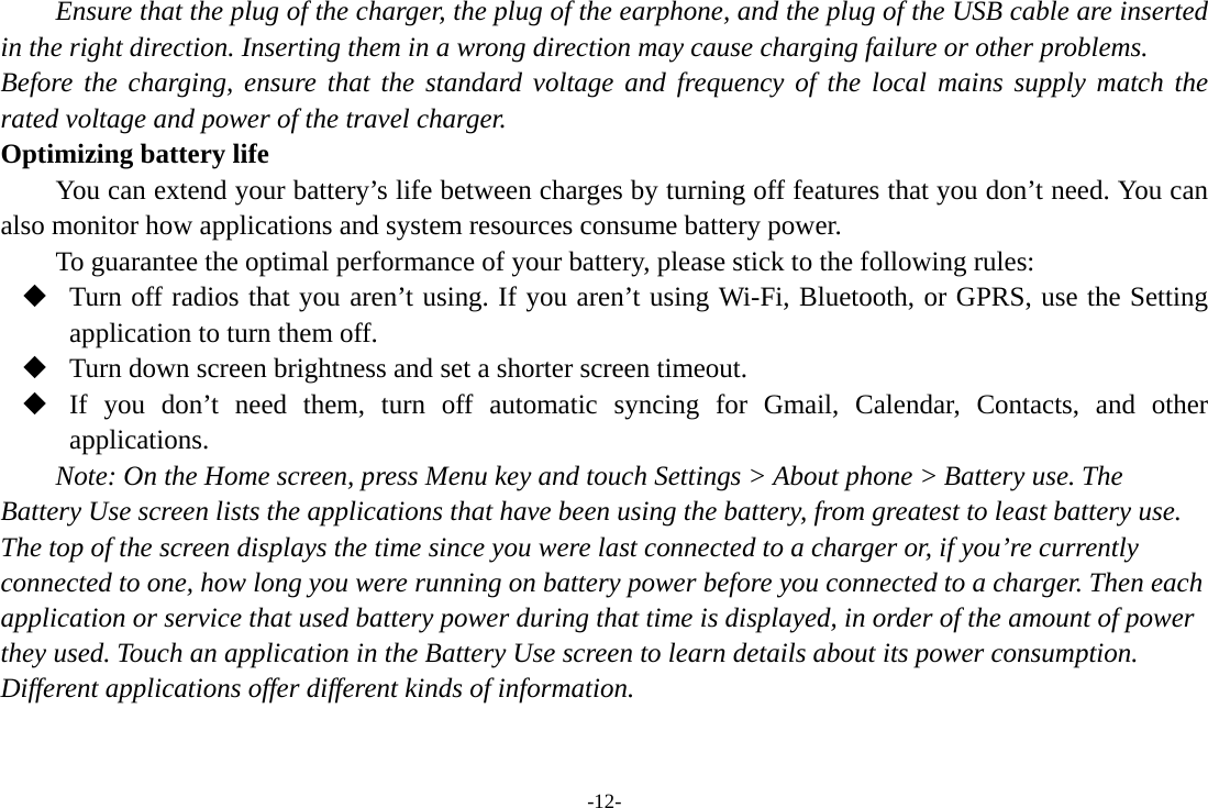 -12- Ensure that the plug of the charger, the plug of the earphone, and the plug of the USB cable are inserted in the right direction. Inserting them in a wrong direction may cause charging failure or other problems. Before the charging, ensure that the standard voltage and frequency of the local mains supply match the rated voltage and power of the travel charger. Optimizing battery life You can extend your battery’s life between charges by turning off features that you don’t need. You can also monitor how applications and system resources consume battery power.   To guarantee the optimal performance of your battery, please stick to the following rules:  Turn off radios that you aren’t using. If you aren’t using Wi-Fi, Bluetooth, or GPRS, use the Setting application to turn them off.  Turn down screen brightness and set a shorter screen timeout.  If you don’t need them, turn off automatic syncing for Gmail, Calendar, Contacts, and other applications. Note: On the Home screen, press Menu key and touch Settings &gt; About phone &gt; Battery use. The Battery Use screen lists the applications that have been using the battery, from greatest to least battery use. The top of the screen displays the time since you were last connected to a charger or, if you’re currently connected to one, how long you were running on battery power before you connected to a charger. Then each application or service that used battery power during that time is displayed, in order of the amount of power they used. Touch an application in the Battery Use screen to learn details about its power consumption. Different applications offer different kinds of information.   