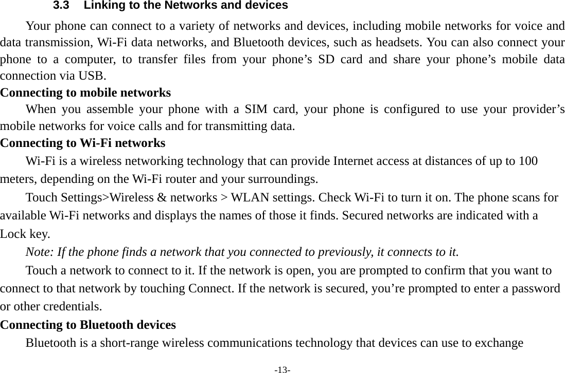 -13- 3.3  Linking to the Networks and devices Your phone can connect to a variety of networks and devices, including mobile networks for voice and data transmission, Wi-Fi data networks, and Bluetooth devices, such as headsets. You can also connect your phone to a computer, to transfer files from your phone’s SD card and share your phone’s mobile data connection via USB. Connecting to mobile networks     When you assemble your phone with a SIM card, your phone is configured to use your provider’s mobile networks for voice calls and for transmitting data.   Connecting to Wi-Fi networks Wi-Fi is a wireless networking technology that can provide Internet access at distances of up to 100 meters, depending on the Wi-Fi router and your surroundings.   Touch Settings&gt;Wireless &amp; networks &gt; WLAN settings. Check Wi-Fi to turn it on. The phone scans for available Wi-Fi networks and displays the names of those it finds. Secured networks are indicated with a Lock key.   Note: If the phone finds a network that you connected to previously, it connects to it. Touch a network to connect to it. If the network is open, you are prompted to confirm that you want to connect to that network by touching Connect. If the network is secured, you’re prompted to enter a password or other credentials. Connecting to Bluetooth devices Bluetooth is a short-range wireless communications technology that devices can use to exchange 