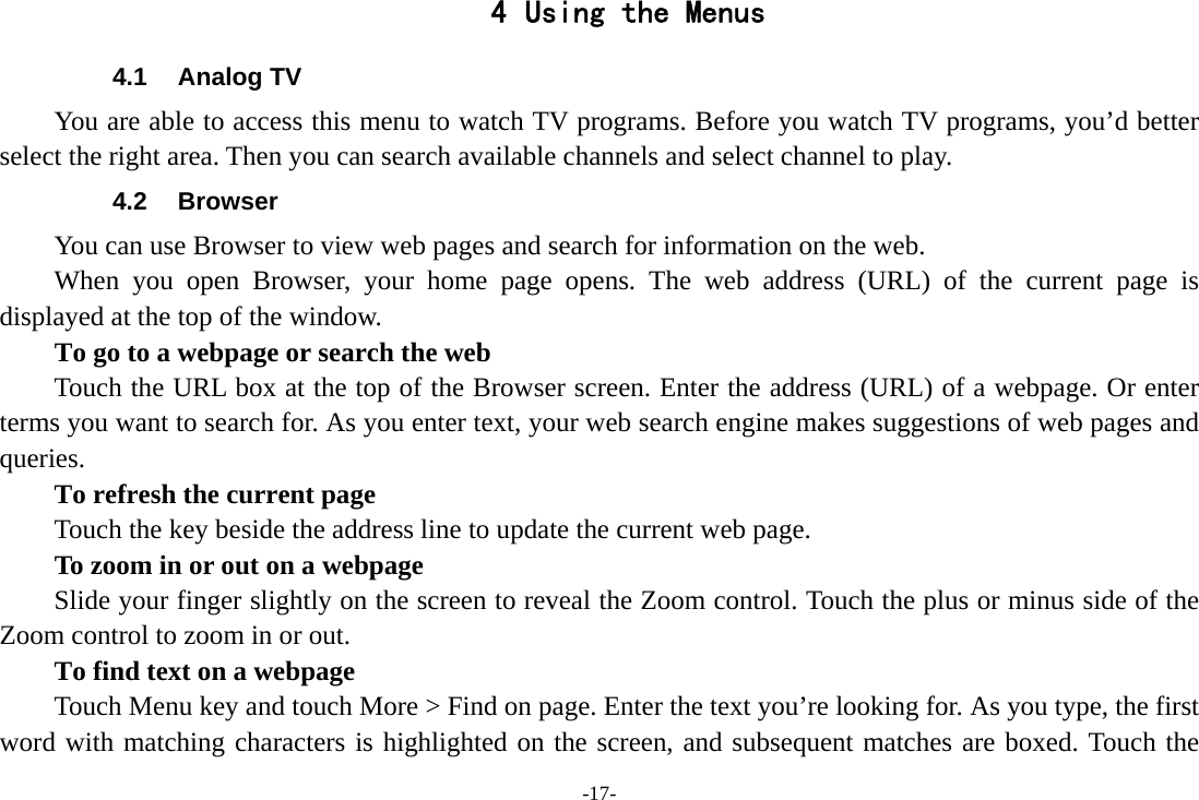 -17- 4 Using the Menus 4.1 Analog TV You are able to access this menu to watch TV programs. Before you watch TV programs, you’d better select the right area. Then you can search available channels and select channel to play. 4.2 Browser You can use Browser to view web pages and search for information on the web. When you open Browser, your home page opens. The web address (URL) of the current page is displayed at the top of the window. To go to a webpage or search the web Touch the URL box at the top of the Browser screen. Enter the address (URL) of a webpage. Or enter terms you want to search for. As you enter text, your web search engine makes suggestions of web pages and queries.      To refresh the current page         Touch the key beside the address line to update the current web page.         To zoom in or out on a webpage Slide your finger slightly on the screen to reveal the Zoom control. Touch the plus or minus side of the Zoom control to zoom in or out.        To find text on a webpage Touch Menu key and touch More &gt; Find on page. Enter the text you’re looking for. As you type, the first word with matching characters is highlighted on the screen, and subsequent matches are boxed. Touch the 