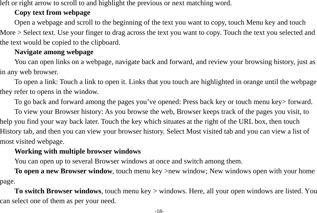 -18- left or right arrow to scroll to and highlight the previous or next matching word.        Copy text from webpage Open a webpage and scroll to the beginning of the text you want to copy, touch Menu key and touch More &gt; Select text. Use your finger to drag across the text you want to copy. Touch the text you selected and the text would be copied to the clipboard. Navigate among webpage You can open links on a webpage, navigate back and forward, and review your browsing history, just as in any web browser.           To open a link: Touch a link to open it. Links that you touch are highlighted in orange until the webpage they refer to opens in the window. To go back and forward among the pages you’ve opened: Press back key or touch menu key&gt; forward.           To view your Browser history: As you browse the web, Browser keeps track of the pages you visit, to help you find your way back later. Touch the key which situates at the right of the URL box, then touch History tab, and then you can view your browser history. Select Most visited tab and you can view a list of most visited webpage.   Working with multiple browser windows         You can open up to several Browser windows at once and switch among them.      To open a new Browser window, touch menu key &gt;new window; New windows open with your home page.        To switch Browser windows, touch menu key &gt; windows. Here, all your open windows are listed. You can select one of them as per your need. 