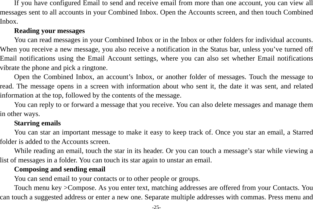 -25- If you have configured Email to send and receive email from more than one account, you can view all messages sent to all accounts in your Combined Inbox. Open the Accounts screen, and then touch Combined Inbox.      Reading your messages         You can read messages in your Combined Inbox or in the Inbox or other folders for individual accounts. When you receive a new message, you also receive a notification in the Status bar, unless you’ve turned off Email notifications using the Email Account settings, where you can also set whether Email notifications vibrate the phone and pick a ringtone.     Open the Combined Inbox, an account’s Inbox, or another folder of messages. Touch the message to read. The message opens in a screen with information about who sent it, the date it was sent, and related information at the top, followed by the contents of the message. You can reply to or forward a message that you receive. You can also delete messages and manage them in other ways.     Starring emails You can star an important message to make it easy to keep track of. Once you star an email, a Starred folder is added to the Accounts screen.         While reading an email, touch the star in its header. Or you can touch a message’s star while viewing a list of messages in a folder. You can touch its star again to unstar an email.     Composing and sending email         You can send email to your contacts or to other people or groups.           Touch menu key &gt;Compose. As you enter text, matching addresses are offered from your Contacts. You can touch a suggested address or enter a new one. Separate multiple addresses with commas. Press menu and 