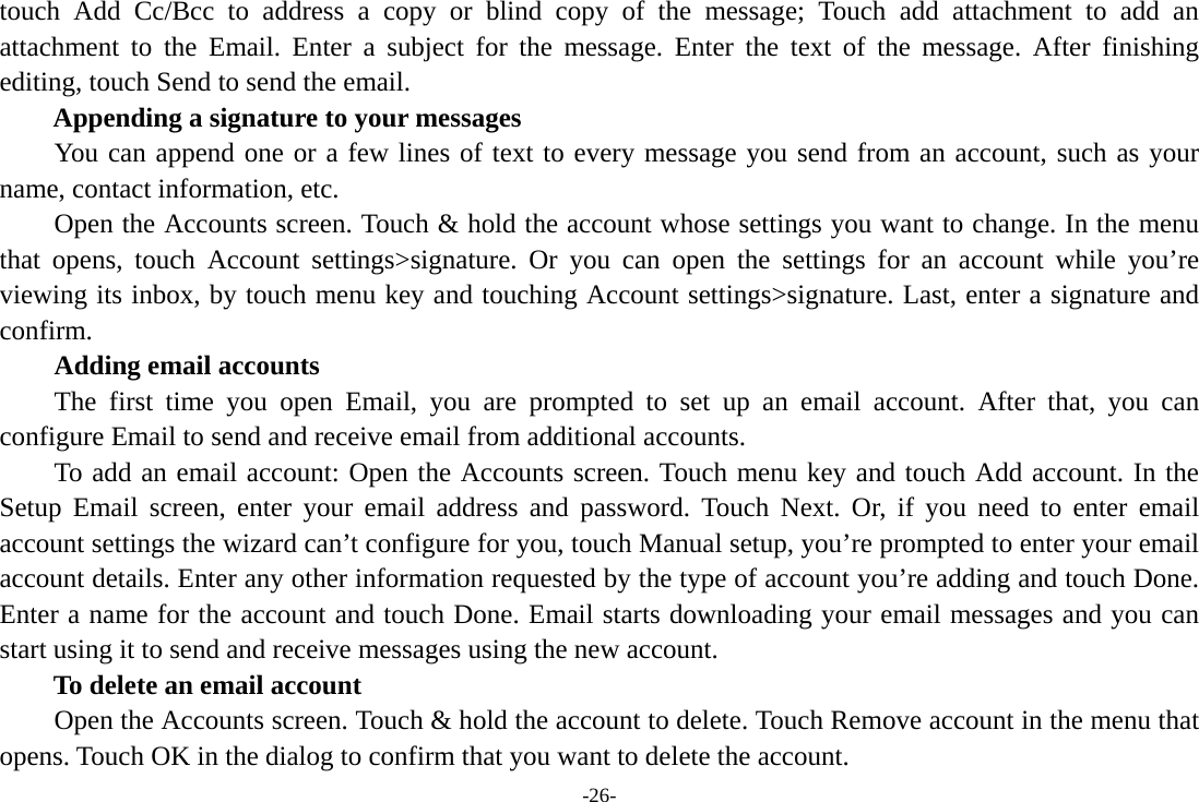 -26- touch Add Cc/Bcc to address a copy or blind copy of the message; Touch add attachment to add an attachment to the Email. Enter a subject for the message. Enter the text of the message. After finishing editing, touch Send to send the email. Appending a signature to your messages You can append one or a few lines of text to every message you send from an account, such as your name, contact information, etc.         Open the Accounts screen. Touch &amp; hold the account whose settings you want to change. In the menu that opens, touch Account settings&gt;signature. Or you can open the settings for an account while you’re viewing its inbox, by touch menu key and touching Account settings&gt;signature. Last, enter a signature and confirm.     Adding email accounts The first time you open Email, you are prompted to set up an email account. After that, you can configure Email to send and receive email from additional accounts. To add an email account: Open the Accounts screen. Touch menu key and touch Add account. In the Setup Email screen, enter your email address and password. Touch Next. Or, if you need to enter email account settings the wizard can’t configure for you, touch Manual setup, you’re prompted to enter your email account details. Enter any other information requested by the type of account you’re adding and touch Done. Enter a name for the account and touch Done. Email starts downloading your email messages and you can start using it to send and receive messages using the new account. To delete an email account Open the Accounts screen. Touch &amp; hold the account to delete. Touch Remove account in the menu that opens. Touch OK in the dialog to confirm that you want to delete the account. 