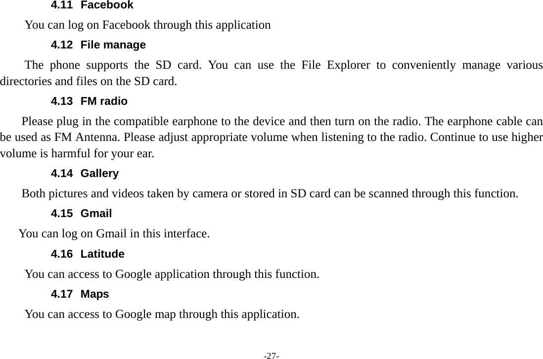 -27- 4.11 Facebook You can log on Facebook through this application 4.12 File manage The phone supports the SD card. You can use the File Explorer to conveniently manage various directories and files on the SD card. 4.13 FM radio     Please plug in the compatible earphone to the device and then turn on the radio. The earphone cable can be used as FM Antenna. Please adjust appropriate volume when listening to the radio. Continue to use higher volume is harmful for your ear.   4.14 Gallery     Both pictures and videos taken by camera or stored in SD card can be scanned through this function. 4.15 Gmail  You can log on Gmail in this interface. 4.16 Latitude You can access to Google application through this function. 4.17 Maps You can access to Google map through this application. 