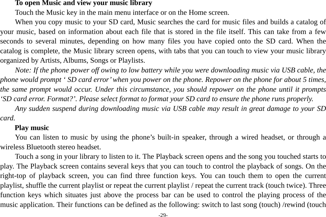 -29- To open Music and view your music library Touch the Music key in the main menu interface or on the Home screen. When you copy music to your SD card, Music searches the card for music files and builds a catalog of your music, based on information about each file that is stored in the file itself. This can take from a few seconds to several minutes, depending on how many files you have copied onto the SD card. When the catalog is complete, the Music library screen opens, with tabs that you can touch to view your music library organized by Artists, Albums, Songs or Playlists.       Note: If the phone power off owing to low battery while you were downloading music via USB cable, the phone would prompt ‘ SD card error’ when you power on the phone. Repower on the phone for about 5 times, the same prompt would occur. Under this circumstance, you should repower on the phone until it prompts ‘SD card error. Format?’. Please select format to format your SD card to ensure the phone runs properly. Any sudden suspend during downloading music via USB cable may result in great damage to your SD card.     Play music You can listen to music by using the phone’s built-in speaker, through a wired headset, or through a wireless Bluetooth stereo headset. Touch a song in your library to listen to it. The Playback screen opens and the song you touched starts to play. The Playback screen contains several keys that you can touch to control the playback of songs. On the right-top of playback screen, you can find three function keys. You can touch them to open the current playlist, shuffle the current playlist or repeat the current playlist / repeat the current track (touch twice). Three function keys which situates just above the process bar can be used to control the playing process of the music application. Their functions can be defined as the following: switch to last song (touch) /rewind (touch 