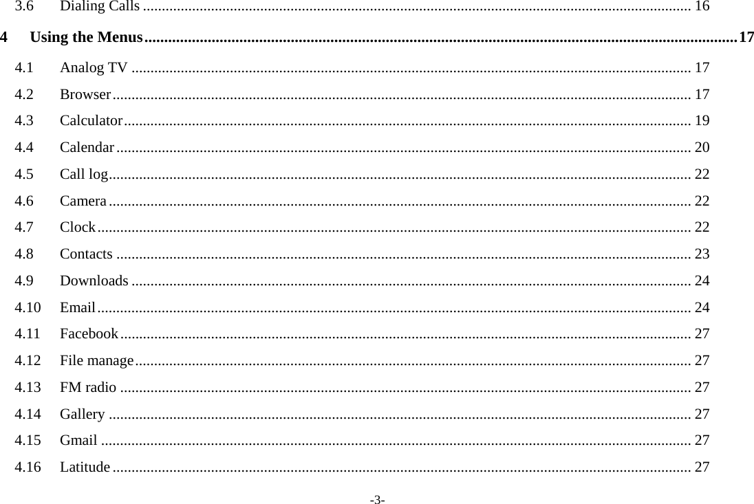 -3- 3.6Dialing Calls ................................................................................................................................................. 164Using the Menus ...................................................................................................................................................... 174.1Analog TV .................................................................................................................................................... 174.2Browser ......................................................................................................................................................... 174.3Calculator ...................................................................................................................................................... 194.4Calendar ........................................................................................................................................................ 204.5Call log .......................................................................................................................................................... 224.6Camera .......................................................................................................................................................... 224.7Clock ............................................................................................................................................................. 224.8Contacts ........................................................................................................................................................ 234.9Downloads .................................................................................................................................................... 244.10Email ............................................................................................................................................................. 244.11Facebook ....................................................................................................................................................... 274.12File manage ................................................................................................................................................... 274.13FM radio ....................................................................................................................................................... 274.14Gallery .......................................................................................................................................................... 274.15Gmail ............................................................................................................................................................ 274.16Latitude ......................................................................................................................................................... 27