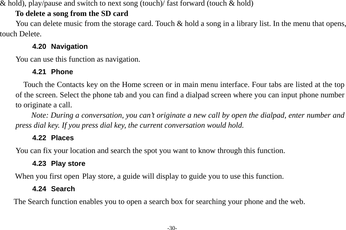 -30- &amp; hold), play/pause and switch to next song (touch)/ fast forward (touch &amp; hold)   To delete a song from the SD card You can delete music from the storage card. Touch &amp; hold a song in a library list. In the menu that opens, touch Delete. 4.20 Navigation You can use this function as navigation. 4.21 Phone     Touch the Contacts key on the Home screen or in main menu interface. Four tabs are listed at the top of the screen. Select the phone tab and you can find a dialpad screen where you can input phone number to originate a call.     Note: During a conversation, you can’t originate a new call by open the dialpad, enter number and press dial key. If you press dial key, the current conversation would hold.   4.22 Places You can fix your location and search the spot you want to know through this function. 4.23 Play store        When you first open Play store, a guide will display to guide you to use this function. 4.24 Search     The Search function enables you to open a search box for searching your phone and the web.   