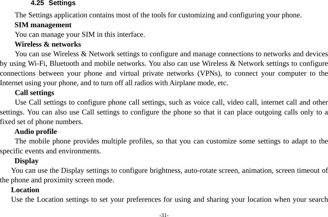 -31- 4.25 Settings The Settings application contains most of the tools for customizing and configuring your phone. SIM management         You can manage your SIM in this interface. Wireless &amp; networks         You can use Wireless &amp; Network settings to configure and manage connections to networks and devices by using Wi-Fi, Bluetooth and mobile networks. You also can use Wireless &amp; Network settings to configure connections between your phone and virtual private networks (VPNs), to connect your computer to the Internet using your phone, and to turn off all radios with Airplane mode, etc.     Call settings     Use Call settings to configure phone call settings, such as voice call, video call, internet call and other settings. You can also use Call settings to configure the phone so that it can place outgoing calls only to a fixed set of phone numbers. Audio profile The mobile phone provides multiple profiles, so that you can customize some settings to adapt to the specific events and environments. Display You can use the Display settings to configure brightness, auto-rotate screen, animation, screen timeout of the phone and proximity screen mode. Location Use the Location settings to set your preferences for using and sharing your location when your search 