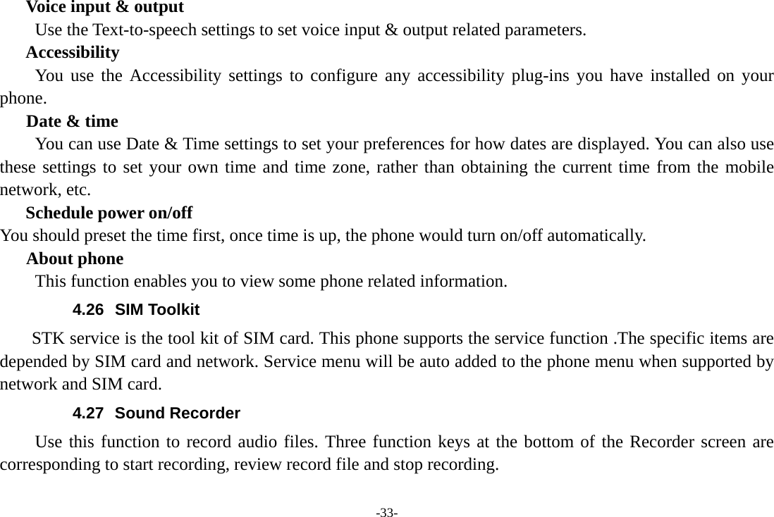 -33- Voice input &amp; output Use the Text-to-speech settings to set voice input &amp; output related parameters. Accessibility You use the Accessibility settings to configure any accessibility plug-ins you have installed on your phone.    Date &amp; time         You can use Date &amp; Time settings to set your preferences for how dates are displayed. You can also use these settings to set your own time and time zone, rather than obtaining the current time from the mobile network, etc. Schedule power on/off You should preset the time first, once time is up, the phone would turn on/off automatically. About phone This function enables you to view some phone related information. 4.26 SIM Toolkit STK service is the tool kit of SIM card. This phone supports the service function .The specific items are depended by SIM card and network. Service menu will be auto added to the phone menu when supported by network and SIM card. 4.27 Sound Recorder Use this function to record audio files. Three function keys at the bottom of the Recorder screen are corresponding to start recording, review record file and stop recording. 