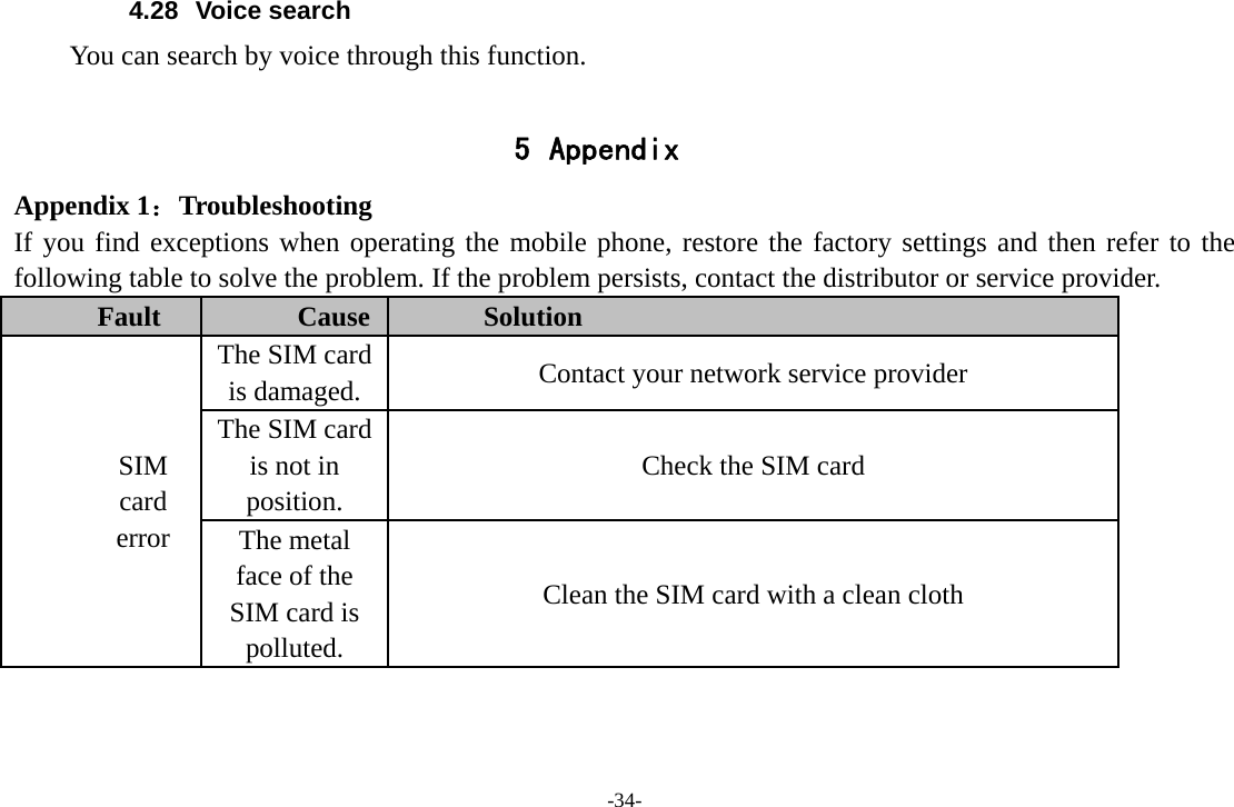 -34- 4.28 Voice search You can search by voice through this function.  5 Appendix Appendix 1：Troubleshooting If you find exceptions when operating the mobile phone, restore the factory settings and then refer to the following table to solve the problem. If the problem persists, contact the distributor or service provider. Fault  Cause  Solution SIM card error The SIM card is damaged.  Contact your network service provider The SIM card is not in position. Check the SIM card The metal face of the SIM card is polluted. Clean the SIM card with a clean cloth 