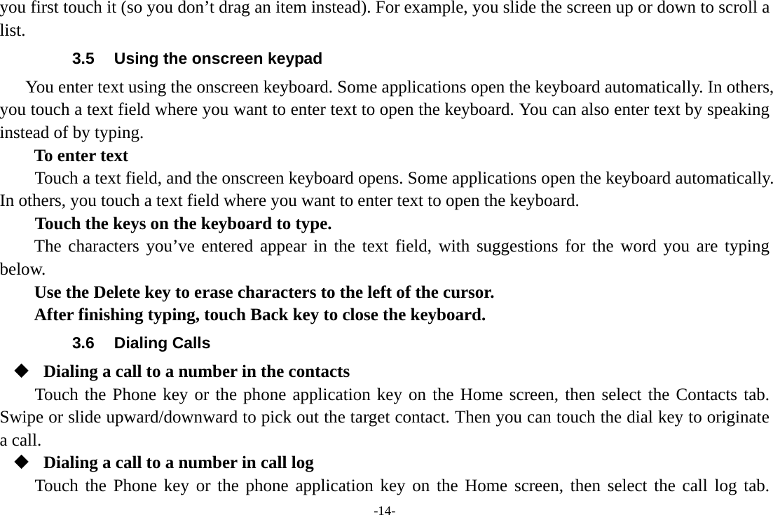 -14- you first touch it (so you don’t drag an item instead). For example, you slide the screen up or down to scroll a list. 3.5  Using the onscreen keypad You enter text using the onscreen keyboard. Some applications open the keyboard automatically. In others, you touch a text field where you want to enter text to open the keyboard. You can also enter text by speaking instead of by typing.   To enter text Touch a text field, and the onscreen keyboard opens. Some applications open the keyboard automatically. In others, you touch a text field where you want to enter text to open the keyboard.     Touch the keys on the keyboard to type. The characters you’ve entered appear in the text field, with suggestions for the word you are typing below.   Use the Delete key to erase characters to the left of the cursor. After finishing typing, touch Back key to close the keyboard. 3.6 Dialing Calls  Dialing a call to a number in the contacts Touch the Phone key or the phone application key on the Home screen, then select the Contacts tab. Swipe or slide upward/downward to pick out the target contact. Then you can touch the dial key to originate a call.  Dialing a call to a number in call log Touch the Phone key or the phone application key on the Home screen, then select the call log tab. 