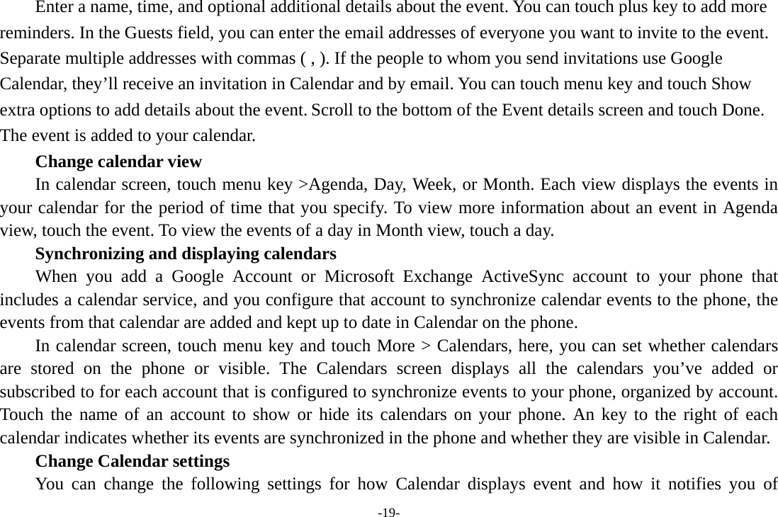 -19- Enter a name, time, and optional additional details about the event. You can touch plus key to add more reminders. In the Guests field, you can enter the email addresses of everyone you want to invite to the event. Separate multiple addresses with commas ( , ). If the people to whom you send invitations use Google Calendar, they’ll receive an invitation in Calendar and by email. You can touch menu key and touch Show extra options to add details about the event. Scroll to the bottom of the Event details screen and touch Done. The event is added to your calendar.     Change calendar view In calendar screen, touch menu key &gt;Agenda, Day, Week, or Month. Each view displays the events in your calendar for the period of time that you specify. To view more information about an event in Agenda view, touch the event. To view the events of a day in Month view, touch a day.       Synchronizing and displaying calendars     When you add a Google Account or Microsoft Exchange ActiveSync account to your phone that includes a calendar service, and you configure that account to synchronize calendar events to the phone, the events from that calendar are added and kept up to date in Calendar on the phone.         In calendar screen, touch menu key and touch More &gt; Calendars, here, you can set whether calendars are stored on the phone or visible. The Calendars screen displays all the calendars you’ve added or subscribed to for each account that is configured to synchronize events to your phone, organized by account. Touch the name of an account to show or hide its calendars on your phone. An key to the right of each calendar indicates whether its events are synchronized in the phone and whether they are visible in Calendar.     Change Calendar settings You can change the following settings for how Calendar displays event and how it notifies you of 