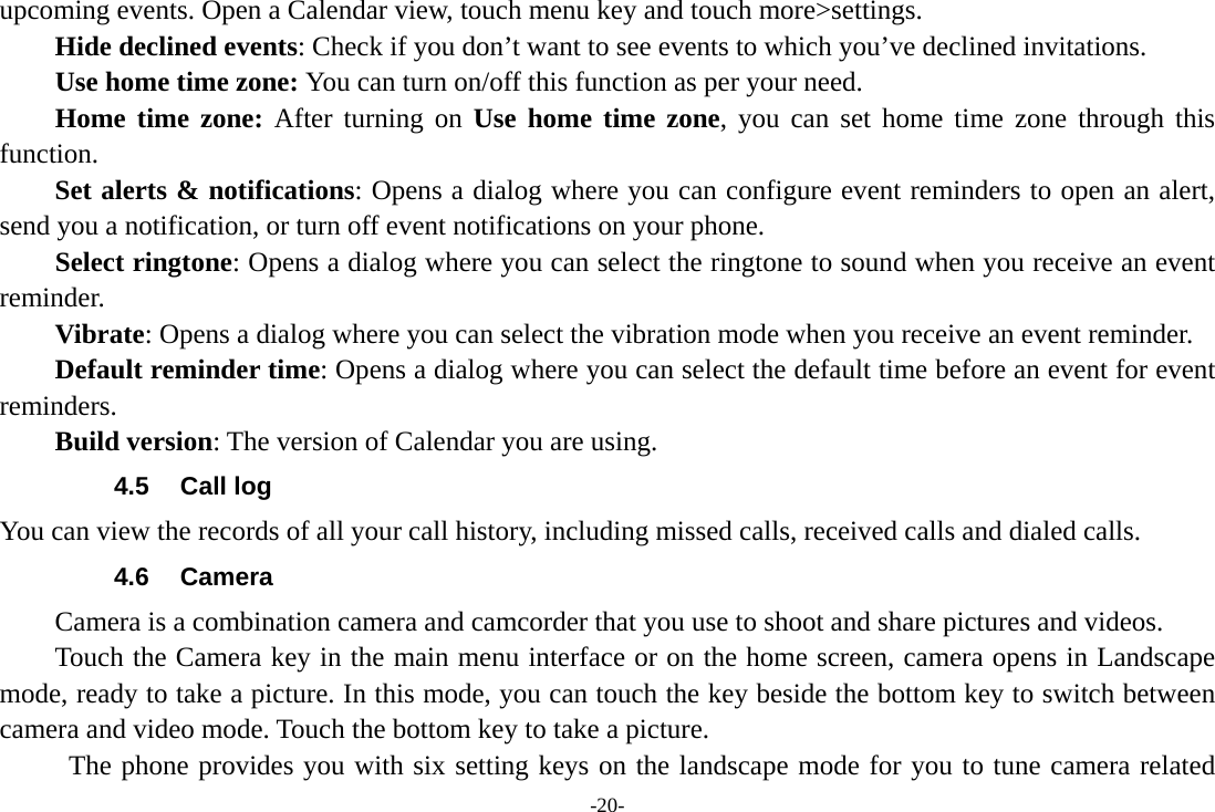 -20- upcoming events. Open a Calendar view, touch menu key and touch more&gt;settings.     Hide declined events: Check if you don’t want to see events to which you’ve declined invitations. Use home time zone: You can turn on/off this function as per your need. Home time zone: After turning on Use home time zone, you can set home time zone through this function.     Set alerts &amp; notifications: Opens a dialog where you can configure event reminders to open an alert, send you a notification, or turn off event notifications on your phone. Select ringtone: Opens a dialog where you can select the ringtone to sound when you receive an event reminder.     Vibrate: Opens a dialog where you can select the vibration mode when you receive an event reminder.     Default reminder time: Opens a dialog where you can select the default time before an event for event reminders.     Build version: The version of Calendar you are using. 4.5 Call log You can view the records of all your call history, including missed calls, received calls and dialed calls. 4.6 Camera Camera is a combination camera and camcorder that you use to shoot and share pictures and videos. Touch the Camera key in the main menu interface or on the home screen, camera opens in Landscape mode, ready to take a picture. In this mode, you can touch the key beside the bottom key to switch between camera and video mode. Touch the bottom key to take a picture.        The phone provides you with six setting keys on the landscape mode for you to tune camera related 