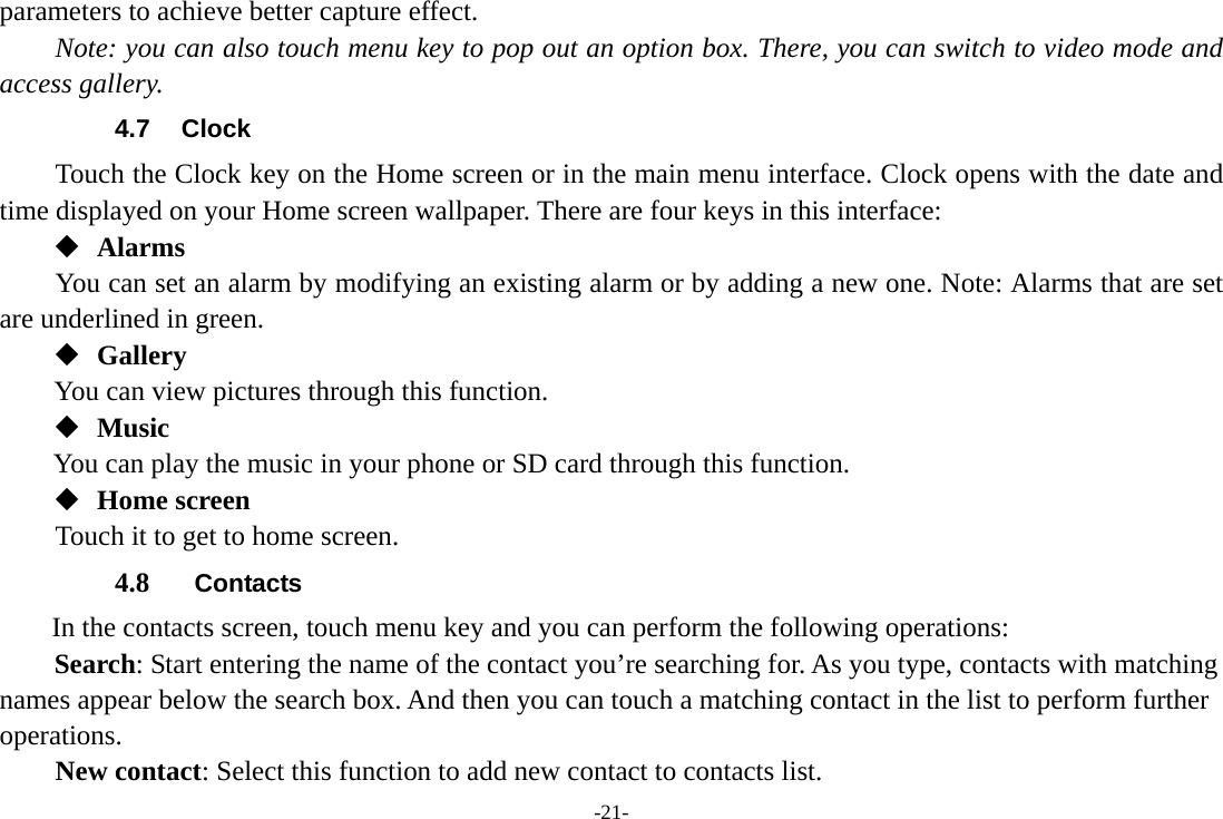 -21- parameters to achieve better capture effect.   Note: you can also touch menu key to pop out an option box. There, you can switch to video mode and access gallery. 4.7 Clock Touch the Clock key on the Home screen or in the main menu interface. Clock opens with the date and time displayed on your Home screen wallpaper. There are four keys in this interface:  Alarms You can set an alarm by modifying an existing alarm or by adding a new one. Note: Alarms that are set are underlined in green.  Gallery You can view pictures through this function.    Music You can play the music in your phone or SD card through this function.  Home screen Touch it to get to home screen. 4.8  Contacts In the contacts screen, touch menu key and you can perform the following operations: Search: Start entering the name of the contact you’re searching for. As you type, contacts with matching names appear below the search box. And then you can touch a matching contact in the list to perform further operations.     New contact: Select this function to add new contact to contacts list. 