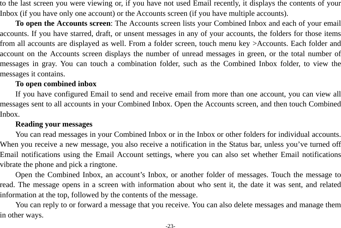 -23- to the last screen you were viewing or, if you have not used Email recently, it displays the contents of your Inbox (if you have only one account) or the Accounts screen (if you have multiple accounts).      To open the Accounts screen: The Accounts screen lists your Combined Inbox and each of your email accounts. If you have starred, draft, or unsent messages in any of your accounts, the folders for those items from all accounts are displayed as well. From a folder screen, touch menu key &gt;Accounts. Each folder and account on the Accounts screen displays the number of unread messages in green, or the total number of messages in gray. You can touch a combination folder, such as the Combined Inbox folder, to view the messages it contains.     To open combined inbox If you have configured Email to send and receive email from more than one account, you can view all messages sent to all accounts in your Combined Inbox. Open the Accounts screen, and then touch Combined Inbox.      Reading your messages         You can read messages in your Combined Inbox or in the Inbox or other folders for individual accounts. When you receive a new message, you also receive a notification in the Status bar, unless you’ve turned off Email notifications using the Email Account settings, where you can also set whether Email notifications vibrate the phone and pick a ringtone.     Open the Combined Inbox, an account’s Inbox, or another folder of messages. Touch the message to read. The message opens in a screen with information about who sent it, the date it was sent, and related information at the top, followed by the contents of the message. You can reply to or forward a message that you receive. You can also delete messages and manage them in other ways. 