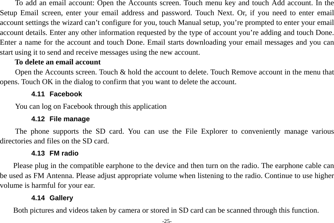 -25- To add an email account: Open the Accounts screen. Touch menu key and touch Add account. In the Setup Email screen, enter your email address and password. Touch Next. Or, if you need to enter email account settings the wizard can’t configure for you, touch Manual setup, you’re prompted to enter your email account details. Enter any other information requested by the type of account you’re adding and touch Done. Enter a name for the account and touch Done. Email starts downloading your email messages and you can start using it to send and receive messages using the new account. To delete an email account Open the Accounts screen. Touch &amp; hold the account to delete. Touch Remove account in the menu that opens. Touch OK in the dialog to confirm that you want to delete the account. 4.11 Facebook You can log on Facebook through this application 4.12 File manage The phone supports the SD card. You can use the File Explorer to conveniently manage various directories and files on the SD card. 4.13 FM radio     Please plug in the compatible earphone to the device and then turn on the radio. The earphone cable can be used as FM Antenna. Please adjust appropriate volume when listening to the radio. Continue to use higher volume is harmful for your ear.   4.14 Gallery     Both pictures and videos taken by camera or stored in SD card can be scanned through this function. 