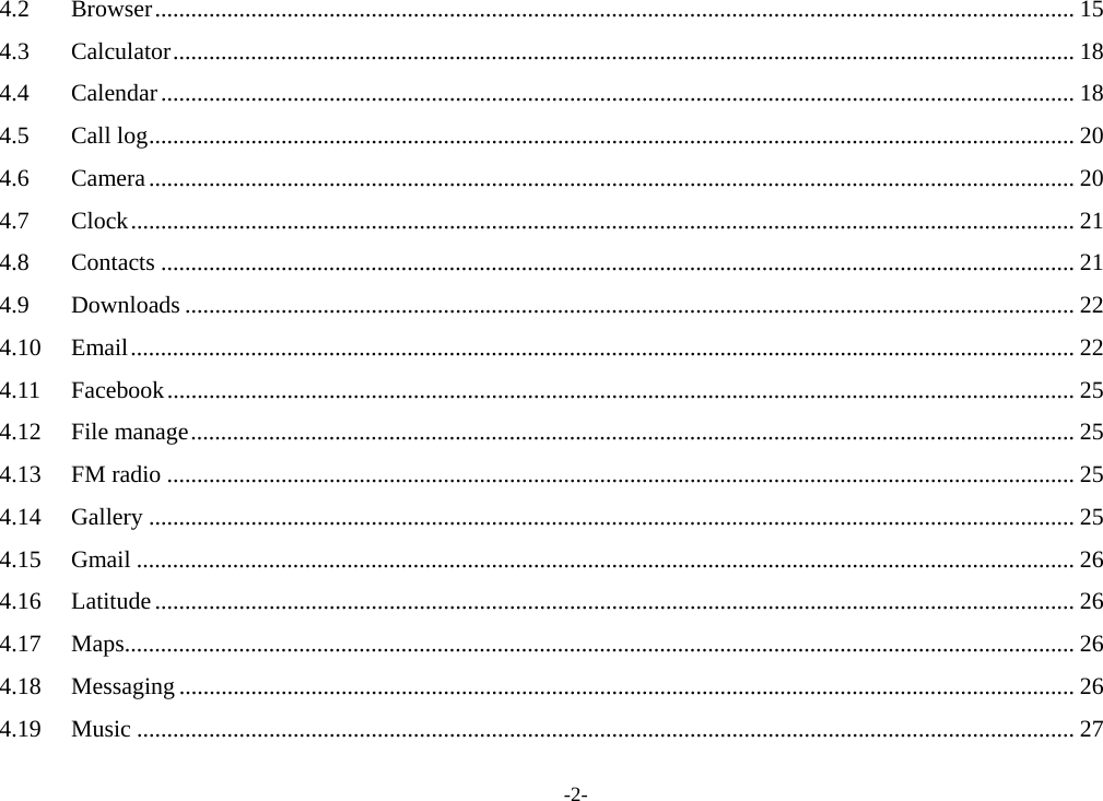 -2- 4.2Browser ......................................................................................................................................................... 154.3Calculator ...................................................................................................................................................... 184.4Calendar ........................................................................................................................................................ 184.5Call log .......................................................................................................................................................... 204.6Camera .......................................................................................................................................................... 204.7Clock ............................................................................................................................................................. 214.8Contacts ........................................................................................................................................................ 214.9Downloads .................................................................................................................................................... 224.10Email ............................................................................................................................................................. 224.11Facebook ....................................................................................................................................................... 254.12File manage ................................................................................................................................................... 254.13FM radio ....................................................................................................................................................... 254.14Gallery .......................................................................................................................................................... 254.15Gmail ............................................................................................................................................................ 264.16Latitude ......................................................................................................................................................... 264.17Maps .............................................................................................................................................................. 264.18Messaging ..................................................................................................................................................... 264.19Music ............................................................................................................................................................ 27